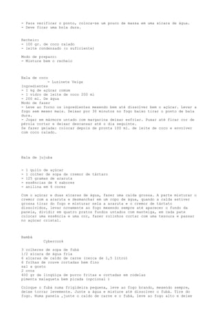 - Para verificar o ponto, coloca-se um pouco de massa em uma xícara de água.
- Deve ficar uma bola dura.


Recheio:
- 100 gr. de coco ralado
- leite condensado (o suficiente)

Modo de preparo:
- Misture bem o recheio



Bala de coco
            - Luzinete Veiga
Ingredientes
- 1 kg de açúcar comum
- 1 vidro de leite de coco 200 ml
- 200 ml. De água
Modo de fazer
- Leve ao forno os ingredientes mexendo bem até dissolver bem o açúcar. Levar a
fogo sem mexer mais. Deixar por 30 minutos no fogo baixo tirar o ponto de bala
dura.
- Jogar em mármore untado com margarina deixar esfriar. Puxar até ficar cor de
pérola cortar e deixar descansar até o dia seguinte.
Se fazer gelada: colocar depois de pronta 100 ml. de leite de coco e envolver
com coco ralado.




Bala de jujuba


-   1 quilo de açúcar
-   1 colher de sopa de cremor de tártaro
-   125 gramas de araruta
-   essências de 4 sabores
-   anilina em 4 cores

Com o açúcar e duas xícaras de água, fazer uma calda grossa. A parte misturar o
cremor com a araruta e desmanchar em um copo de água, quando a calda estiver
grossa tirar do fogo e misturar nela a araruta e o cremor de tártato
dissolvidos, levar novamente ao fogo mexendo sempre até aparecer o fundo da
panela, dividir em quatro pratos fundos untados com manteiga, em cada pate
colocar uma essência e uma cor, fazer rolinhos cortar com uma tesoura e passar
no açúcar cristal.



Bambá
            Cybercook

3 colheres de sopa de fubá
1/2 xícara de água fria
6 xícaras de caldo de carne (cerca de 1,5 litro)
6 folhas de couve cortadas bem fino
sal a gosto
2 ovos
400 gr de lingüiça de porco fritas e cortadas em rodelas
pimenta malagueta bem picada (opcional )

Coloque o fubá numa frigideira pequena, leve ao fogo brando, mexendo sempre,
deixe torrar levemente. Junte a água e misture até dissolver o fubá. Tire do
fogo. Numa panela ,junte o caldo de carne e o fubá, leve ao fogo alto e deixe
 