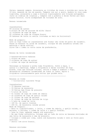 ferver, mexendo sempre. Acrescente as tirinhas de couve e cozinhe por cerca de
10 min, mexendo de vez em quando. Tempere com sal a gosto. Quebre os ovos numa
tigelinha, acrescente a sopa e misture vigorosamente até ficarem esfiapados.
Junte as rodelas de lingüiça , tempere com a pimenta e deixe ferver por mais
alguns minutos. Sirva acompanhado de torradas de alho.

Banana caramelada


Ingredientes:
04 xícaras de açúcar
½ xícara de chá de glucose de milho (karo)
12 colheres de sopa de água
02 colheres de sopa de vinagre branco
06 bananas da terra ou nanica (cortadas ao meio na horizontal)

Modo de preparo:
Leve ao fogo todos os ingredientes até formar uma calda em ponto de caramelo.
Passe as bananas na calda de caramelo, coloque em uma assadeira untada com
manteiga e deixe esfriar.
Sirva com o lombo ou outra carne de preferência.


Banana da terra caramelada

3   bananas-da-terra maduras
1   xícara de água
3   colheres de sopa de açúcar
1   colher de sopa de manteiga

Descasque as bananas e ponha numa frigideira. Junte a água, o
açúcar e a manteiga. Tampe a frigideira e deixe cozinhar em fogo
brando. Logo que estejam cozidas, retire a tampa e aumente o fogo,
deixando-as levemente carameladas de todos os lados. Agite a
frigideira constantemente para evitar que grudem nela.
_________________________________________________________

Bananas ao Creme
  - Culinarista: Luzinete Veiga

Ingredientes:
- 10 Bananas nanicas
- 10 Fatias de mussarela
- 10 Fatias bem finas de presunto
- ½ Litro de leite
- 01 Colher de sopa de creme de cebola
- 02 Colheres de sopa de queijo ralado
- 01 Colher de sopa de maizena
- 01 Colher de sopa de farinha de trigo
- ½ Lata de creme de leite
- 100 Gr. de queijo fundido
- 200 Gr. de mussarela ralada grossa
Modo de Preparo:
- Bata no liqüidificador, o leite, o creme de cebola, o queijo ralado, a
maizena, a farinha, o creme de leite e o queijo fundido.
- Leve ao fogo, mexendo sempre até engrossar.
- Em uma forma refratária, coloque uma ao lado da outra as bananas enroladas em
uma fatia de mussarela e uma de presunto.
- Coloque o creme por cima, cubra com mussarela ralada e leve ao forno para
gratinar.
- Servir com arroz branco.


Bananas enroladas

1 dúzia de bananas-d'água
 