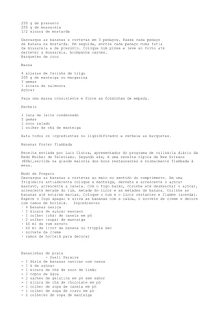 250 g de presunto
250 g de mussarela
1/2 xícara de mostarda

Descasque as bananas e corte-as em 3 pedaços. Passe cada pedaço
de banana na mostarda. Em seguida, enrole cada pedaço numa fatia
de mussarela e de presunto. Coloque num pirex e leve ao forno até
derreter a mussarela. Acompanha carnes.
Barquetes de coco

Massa

4 xícaras de farinha de trigo
200 g de manteiga ou margarina
3 gemas
1 xícara de salmoura
Açúcar

Faça uma massa consistente e forre as forminhas de empada.

Recheio

1   lata de leite condensado
5   gemas
1   coco ralado
1   colher de chá de manteiga

Bata todos os ingredientes no liqüidificador e recheie as barquetes.

Bananas Foster Flambada

Receita enviada por Luiz Cintra, apresentador do programa de culinária diário da
Rede Mulher de Televisão. Segundo ele, é uma receita típica de New Orleans
(EUA),servida na grande maioria dos bons restaurantes e normalmente flambada à
mesa.

Modo de Preparo
Descasque as bananas e corte-as ao meio no sentido do comprimento. Em uma
frigideira antiaderente coloque a manteiga, derreta e acrescente o açúcar
mascavo, acrescente a canela. Com o fogo baixo, cozinhe até desmanchar o açúcar,
acrescente metade do rum, metade do licor e as metades de banana. Cozinhe as
bananas até estarem macias. Coloque o rum e o licor restantes e flambe (acenda).
Espere o fogo apagar e sirva as bananas com a calda, o sorvete de creme e decore
com ramos de hortelã.   Ingredientes
· 4 bananas nanica
· 1 xícara de açúcar mascavo
· 1 colher (chá) de canela em pó
· 2 colher (sopa) de manteiga
· 60 ml de rum escuro
· 60 ml de licor de banana ou tripple sec
· sorvete de creme
· ramos de hortelã para decorar



Bananinhas de praia
           - Sueli Saraiva
- 1 dúzia de bananas nanicas com casca
- 1 k de açúcar
- 1 xícara de chá de suco de limão
- 2 copos de água
- 2 saches de gelatina em pó sem sabor
- 1 xícara de chá de chocolate em pó
- 1 colher de sopa de canela em pó
- 1 colher de sopa de cravo em pó
- 2 colheres de sopa de manteiga
 