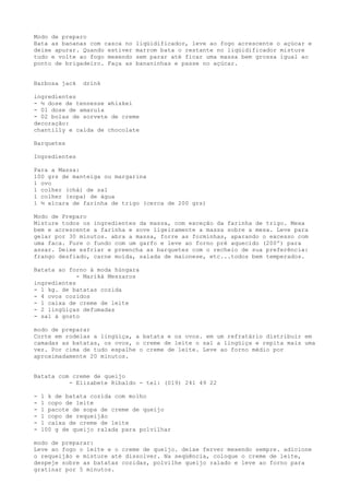 Modo de preparo
Bata as bananas com casca no   liqüidificador, leve ao fogo acrescente o açúcar e
deixe apurar. Quando estiver   marrom bata o restante no liqüidificador misture
tudo e volte ao fogo mexendo   sem parar até ficar uma massa bem grossa igual ao
ponto de brigadeiro. Faça as   bananinhas e passe no açúcar.


Barbosa jack    drink

ingredientes
- ½ dose de tennesse whiskei
- 01 dose de amarula
- 02 bolas de sorvete de creme
decoração:
chantilly e calda de chocolate

Barquetes

Ingredientes

Para a Massa:
100 grs de manteiga ou margarina
1 ovo
1 colher (chá) de sal
1 colher (sopa) de água
1 ½ xícara de farinha de trigo (cerca de 200 grs)

Modo de Preparo
Misture todos os ingredientes da massa, com exceção da farinha de trigo. Mexa
bem e acrescente a farinha e sove ligeiramente a massa sobre a mesa. Leve para
gelar por 30 minutos. abra a massa, forre as forminhas, aparando o excesso com
uma faca. Fure o fundo com um garfo e leve ao forno pré aquecido (200º) para
assar. Deixe esfriar e preencha as barquetes com o recheio de sua preferência:
frango desfiado, carne moída, salada de maionese, etc...todos bem temperados.

Batata ao forno à moda húngara
             - Mariká Meszaros
ingredientes
- 1 kg. de batatas cozida
- 4 ovos cozidos
- 1 caixa de creme de leite
- 2 lingüiças defumadas
- sal á gosto

modo de preparar
Corte em rodelas a lingüiça, a batata e os ovos. em um refratário distribuir em
camadas as batatas, os ovos, o creme de leite o sal a lingüiça e repita mais uma
vez. Por cima de tudo espalhe o creme de leite. Leve ao forno médio por
aproximadamente 20 minutos.


Batata com creme de queijo
          - Elizabete Ribaldo - tel: (019) 241 49 22

-   1 k de batata cozida com molho
-   1 copo de leite
-   1 pacote de sopa de creme de queijo
-   1 copo de requeijão
-   1 caixa de creme de leite
-   100 g de queijo ralada para polvilhar

modo de preparar:
Leve ao fogo o leite e o creme de queijo. deixe ferver mexendo sempre. adicione
o requeijão e misture até dissolver. Na seqüência, coloque o creme de leite,
despeje sobre as batatas cozidas, polvilhe queijo ralado e leve ao forno para
gratinar por 5 minutos.
 