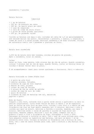 rendimento: 5 porções



Batata Delícia
                         Cybercook

-   1 kg de batatas
-   300 gr. De presunto em cubos
-   300 gr. De queijo prato em cubos
-   1 copo de requeijão
-   1 lata de creme de leite s/soro
-   1 pires de salsa picada (opcional)
-   200 gr. De parmesão ralado

Cozinhe as batatas com água e sal, cortadas em cubos de 1,5 cm aproximadamente
até estarem macias (ao ponto). Acrescentar o presunto, o queijo, o requeijão, o
creme de leite e a salsa picada. Misturar levemente e de modo uniforme. Colocar
em refratária cobrir com o parmesão e gratinar ao forno.



Batata doce caramelada


1,200 kg de batata doce bem lavadas, cozidas em panela de pressão.
Após o cozimento, tirar as cascas.

Calda:
Levar ao fogo, numa panela, três xícaras das de chá de açúcar. Quando caramelar,
colocar 3 xícaras das de chá de água. Quando ferver, juntar as batatas doces já
cozidas e deixar ferver mais um pouco.

É um acompanhamento ideal para carnes gralhadas e churrascos. Fácil e saboroso.



Batata Gratinada ao Creme d'Alho Poró

1 ½ quilo de alho Poró
3 cebolas grandes, fatiadas,
3 colheres de sopa de óleo vegetal
2 dentes de alho, picados
1 colher de sopa de farinha
1 ½ xícara de chá de caldo de galinha
1 colher de sopa de suco de limão
1 quilo de batatas
2 colheres de sopa de manteiga sem sal, derretida
paprika a gosto.

Modo de Fazer:
Prepare o alho Poró, cortando fora a parte verde escura e partindo-o ao meio no
sentido longitudinal. Corte então fatias de mais ou menos 2 cm de espessura.
Lave as fatias de alho Poró em água fria. Cozinhe o alho Poró e a cebola em uma
frigideira com óleo em fogo médio, mexendo, por 15 minutos. Adicione o alho e
cozinhe por mais um minuto. Adicione a farinha e cozinhe, mexendo, por mais 3
minutos. Adicione então o caldo de galinha e cozinhe em fogo baixo ate
engrossar, mexendo sempre. Adicione o suco de limão, tempere com sal e
pimenta a gosto e tire a frigideira do fogo. Pré-aqueça o forno a 200C.
Descasque as batatas e corte-as ao meio. Com o lado da casca voltado para cima,
faca pequenos cortes na superfície das batatas, com mais um menos 1 cm de
distancia entre eles. Coloque as batatas na frigideira com a mistura de alho
Poró, com o lado da casca voltado para cima. Leve a mistura a uma fervura leve.
Passe a
 