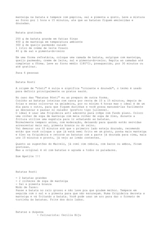 manteiga na batata e tempere com páprica, sal e pimenta a gosto. Leve a mistura
ao forno por 1 hora e 15 minutos, ate que as batatas fiquem amolecidas e
douradas.


Batata gratinada

200 g de batata grande em fatias finas
400 g de manteiga em temperatura ambiente
300 g de queijo parmesão ralado
1 litro de creme de leite fresco
40 g de sal e pimenta-do-reino

Em uma forma refratária, coloque uma camada de batata, salpique com manteiga,
queijo parmesão, creme de leite, sal e pimenta-do-reino. Repita as camadas até
completar a fôrma. Leve ao forno médio (180ºC), preaquecido, por 30 minutos ou
até gratinar.

Para 6 pessoas


Batata Rosti

A origem de "rösti" é suíça e significa "crocante e dourado", o termo é usado
para definir principalmente os pratos sauté.

No caso das "Batatas Rösti" eu as preparo de outra forma.
Cozinho as batatas inteiras com casca por cerca de 10 a 15 minutos, depois de
frias e secas coloco-as na geladeira, por no mínimo 6 horas mas o ideal é de um
dia para o outro, para que fiquem durinhas e você possa manuseá-las facilmente
ao descascar e passar no ralador (prefiro tipo julienne).
O ideal é usar uma frigideira anti aderente para crêpe com fundo plano. Coloco
uma colher de sopa de manteiga com meia colher de sopa de óleo, durante a
fritura utilize uma espátula para ir achatando as batatas.
Normalmente tempero antes, com moderação, deixando para quando estão servidas
acrescentar mais sal, pimenta branca ou do reino.
Vai demorar uns 10 minutos até que o primeiro lado esteja dourado, recomendo
então que você coloque o que já está semi frito em um prato, ponha mais manteiga
e óleo na frigideira e retorne as batatas com a parte já dourada para cima, mais
uns 10 minutos e pronto, já vejo as irmãs contentes.

Quanto as sugestões do Marcelo, já comi com cebola, com bacon ou ambos, ficam
gostosas.
Mas a original é só com batatas e agrada a todos os paladares.

Bom Apetite !!!




Batatas Rosti

- 2 batatas grandes
- 2 colheres de sopa de manteiga
- Sal e pimenta branca
Modo de fazer:
Passe a batata no ralo grosso e não lave pra que grudem melhor. Tempere em
seguida com o sal e a pimenta para que não escureçam. Numa frigideira derreta a
manteiga e vá fritando a batata. Você pode usar um aro para dar o formato de
tortinha às batatas. Frite dos dois lados.



Batatas a duquesa
             - Culinarista: Cecília Biju
 