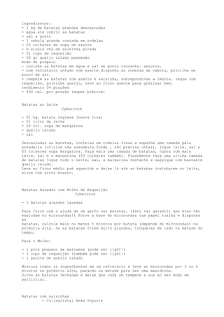ingredientes:
- 1 kg de batatas grandes descascadas
- água até cobrir as batatas
- sal a gosto
- 1 cebola grande cortada em rodelas
- 03 colheres de sopa de azeite
- ½ xícara chá de salsinha picada
- 01 copo de requeijão
- 50 gr queijo ralado parmesão
modo de preparo
- cozinhe as batatas em água e sal em ponto crocante. escorra.
- num refratário untado com azeite disponha as rodelas de cebola, polvilhe um
pouco de sal.
- tempere as batatas com azeite e salsinha, sobrepondo-as a cebola. regue com
requeijão, polvilhe queijo, leve ao forno quente para gratinar bem.
rendimento 04 porções
- 490 cal. por porção (super prática)


Batatas ao Leite
                   Cybercook

-   01 kg. batata inglesa (casca lisa)
-   01 litro de leite
-   09 col. sopa de margarina
-   queijo ralado
-   sal

Descascadas as batatas, corte-as em rodelas finas e espalhe uma camada pela
assadeira (utilize uma assadeira funda , não precisa untar), jogue leite, sal e
03 colheres sopa margarina. Faça mais uma camada de batatas, cubra com mais
leite, sal e a margarina (03 colheres também). Finalmente faça uma ultima camada
de batatas jogue todo o leite, sal, a margarina restante e salpique com bastante
queijo ralado.
Leve ao forno médio pré aquecido e deixe lá até as batatas cozinharem no leite,
sirva com arroz branco.



Batatas Assadas com Molho de Requeijão
                        Cybercook

- 5 Batatas grandes lavadas

Faça furos com a ajuda de um garfo nas batatas. (Isto vai garantir que elas não
expludam no microondas!) Forre a base do microondas com papel toalha e disponha
as
batatas, calcule mais ou menos 5 minutos por batata (depende do microondas) na
potência alta. Se as batatas forem muito grandes, troque-as de lado na metade do
tempo.

Para o Molho:

- 1 pote pequeno de maionese (pode ser light!)
- 1 copo de requeijão (também pode ser light!)
- 1 pacote de queijo ralado

Misture todos os ingredientes em um refratário e leve ao microondas por 3 ou 4
minutos na potência alta, parando na metade para dar uma mexidinha.
Sirva as batatas fechadas e deixe que cada um tempere a sua ao seu modo em
particular.



Batatas com salsichas
         - Culinarista: Anka Popovik
 