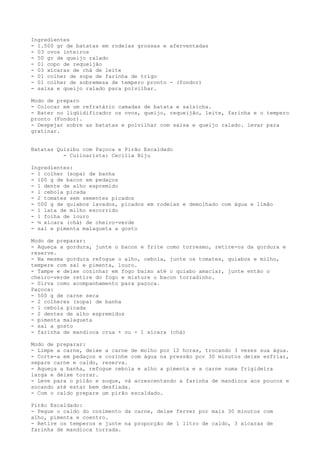 Ingredientes
- 1.500 gr de batatas em rodelas grossas e aferventadas
- 03 ovos inteiros
- 50 gr de queijo ralado
- 01 copo de requeijão
- 03 xícaras de chá de leite
- 01 colher de sopa de farinha de trigo
- 01 colher de sobremesa de tempero pronto - (fondor)
- salsa e queijo ralado para polvilhar.

Modo de preparo
- Colocar em um refratário camadas de batata e salsicha.
- Bater no liqüidificador os ovos, queijo, requeijão, leite, farinha e o tempero
pronto (Fondor).
- Despejar sobre as batatas e polvilhar com salsa e queijo ralado. levar para
gratinar.


Batatas Quisibu com Paçoca e Pirão Escaldado
          - Culinarista: Cecília Biju

Ingredientes:
- 1 colher (sopa) de banha
- 100 g de bacon em pedaços
- 1 dente de alho espremido
- 1 cebola picada
- 2 tomates sem sementes picados
- 500 g de quiabos lavados, picados em rodelas e demolhado com água e limão
- 1 lata de milho escorrido
- 1 folha de louro
- ¼ xícara (chá) de cheiro-verde
- sal e pimenta malagueta a gosto

Modo de preparar:
- Aqueça a gordura, junte o bacon e frite como torresmo, retire-os da gordura e
reserve.
- Na mesma gordura refogue o alho, cebola, junte os tomates, quiabos e milho,
tempere com sal e pimenta, louro.
- Tampe e deixe cozinhar em fogo baixo até o quiabo amaciar, junte então o
cheiro-verde retire do fogo e misture o bacon torradinho.
- Sirva como acompanhamento para paçoca.
Paçoca:
- 500 g de carne seca
- 2 colheres (sopa) de banha
- 1 cebola picada
- 2 dentes de alho espremidos
- pimenta malagueta
- sal a gosto
- farinha de mandioca crua + ou - 1 xícara (chá)

Modo de preparar:
- Limpe a carne, deixe a carne de molho por 12 horas, trocando 3 vezes sua água.
- Corte-a em pedaços e cozinhe com água na pressão por 30 minutos deixe esfriar,
separe carne e caldo, reserva.
- Aqueça a banha, refogue cebola e alho a pimenta e a carne numa frigideira
larga e deixe torrar.
- Leve para o pilão e soque, vá acrescentando a farinha de mandioca aos poucos e
socando até estar bem desfiada.
- Com o caldo prepare um pirão escaldado.

Pirão Escaldado:
- Pegue o caldo do cozimento da carne, deixe ferver por mais 30 minutos com
alho, pimenta e coentro.
- Retire os temperos e junte na proporção de 1 litro de caldo, 3 xícaras de
farinha de mandioca torrada.
 