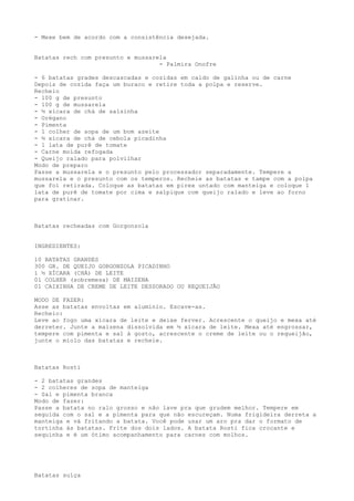 - Mexe bem de acordo com a consistência desejada.


Batatas rech com presunto e mussarela
                                   - Palmira Onofre

- 6 batatas grades descascadas e cozidas em caldo de galinha ou de carne
Depois de cozida faça um buraco e retire toda a polpa e reserve.
Recheio
- 100 g de presunto
- 100 g de mussarela
- ½ xícara de chá de salsinha
- Orégano
- Pimenta
- 1 colher de sopa de um bom azeite
- ½ xícara de chá de cebola picadinha
- 1 lata de purê de tomate
- Carne moída refogada
- Queijo ralado para polvilhar
Modo de preparo
Passe a mussarela e o presunto pelo processador separadamente. Tempere a
mussarela e o presunto com os temperos. Recheie as batatas e tampe com a polpa
que foi retirada. Coloque as batatas em pirex untado com manteiga e coloque 1
lata de purê de tomate por cima e salpique com queijo ralado e leve ao forno
para gratinar.



Batatas recheadas com Gorgonzola


INGREDIENTES:

10 BATATAS GRANDES
300 GR. DE QUEIJO GORGONZOLA PICADINHO
1 ½ XÍCARA (CHÁ) DE LEITE
01 COLHER (sobremesa) DE MAIZENA
01 CAIXINHA DE CREME DE LEITE DESSORADO OU REQUEIJÃO

MODO DE FAZER:
Asse as batatas envoltas em alumínio. Escave-as.
Recheio:
Leve ao fogo uma xícara de leite e deixe ferver. Acrescente o queijo e mexa até
derreter. Junte a maizena dissolvida em ½ xícara de leite. Mexa até engrossar,
tempere com pimenta e sal à gosto, acrescente o creme de leite ou o requeijão,
junte o miolo das batatas e recheie.



Batatas Rosti

- 2 batatas grandes
- 2 colheres de sopa de manteiga
- Sal e pimenta branca
Modo de fazer:
Passe a batata no ralo grosso e não lave pra que grudem melhor. Tempere em
seguida com o sal e a pimenta para que não escureçam. Numa frigideira derreta a
manteiga e vá fritando a batata. Você pode usar um aro pra dar o formato de
tortinha às batatas. Frite dos dois lados. A batata Rosti fica crocante e
sequinha e é um ótimo acompanhamento para carnes com molhos.




Batatas suíça
 