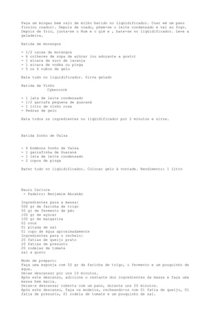 Faça um mingau bem ralo de milho batido no liqüidificador. Coar em um pano
fino(ou coador). Depois de coado, põem-se o leite condensado e vai ao fogo.
Depois de frio, junta-se o Rum e o gim e , bate-se no liqüidificador. Leve a
geladeira.

Batida de morangos

-   1/2 caixa de morangos
-   6 colheres de sopa de açúcar (ou adoçante a gosto)
-   1 xícara de suco de laranja
-   1 xícara de vodka ou pinga
-   5 ou 6 cubos de gelo

Bata tudo no liquidificador. Sirva gelado

Batida de Vinho
            Cybercook

-   1 lata de leite condensado
-   1/2 garrafa pequena de guaraná
-   1 litro de vinho rose
-   Pedras de gelo

Bata todos os ingredientes no liqüidificador por 2 minutos e sirva.



Batida Sonho de Valsa


-   4   bombons Sonho de Valsa
-   1   garrafinha de Guaraná
-   1   lata de leite condensado
-   2   copos de pinga

Bater tudo no liqüidificador. Colocar gelo à vontade. Rendimento: 1 litro




Bauru Carioca
 - Padeiro: Benjamim Abrahão

Ingredientes para a massa:
500 gr de farinha de trigo
50 gr de fermento de pão
100 gr de açúcar
100 gr de margarina
02 ovos
01 pitada de sal
01 copo de água aproximadamente
Ingredientes para o recheio:
20 fatias de queijo prato
20 fatias de presunto
20 rodelas de tomate
sal a gosto

Modo de preparo:
Faça uma esponja com 50 gr de farinha de trigo, o fermento e um pouquinho de
água.
Deixe descansar por uns 10 minutos.
Após este descanso, adicione o restante dos ingredientes da massa e faça uma
massa bem macia.
Deixe-a descansar coberta com um pano, durante uns 20 minutos.
Após este descanso, faça os modelos, recheando-os com 01 fatia de queijo, 01
fatia de presunto, 01 rodela de tomate e um pouquinho de sal.
 