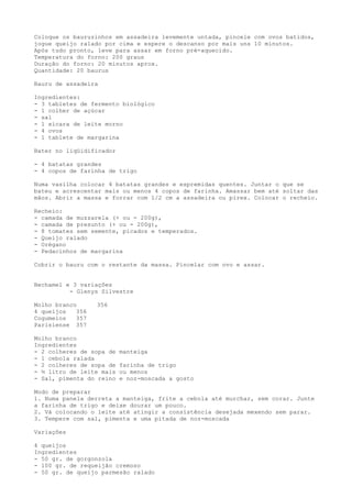Coloque os bauruzinhos em assadeira levemente untada, pincele com ovos batidos,
jogue queijo ralado por cima e espere o descanso por mais uns 10 minutos.
Após tudo pronto, leve para assar em forno pré-aquecido.
Temperatura do forno: 200 graus
Duração do forno: 20 minutos aprox.
Quantidade: 20 baurus

Bauru de assadeira

Ingredientes:
- 3 tabletes de fermento biológico
- 1 colher de açúcar
- sal
- 1 xícara de leite morno
- 4 ovos
- 1 tablete de margarina

Bater no liqüidificador

- 4 batatas grandes
- 4 copos de farinha de trigo

Numa vasilha colocar 4 batatas grandes e espremidas quentes. Juntar o que se
bateu e acrescentar mais ou menos 4 copos de farinha. Amassar bem até soltar das
mãos. Abrir a massa e forrar com 1/2 cm a assadeira ou pirex. Colocar o recheio.

Recheio:
- camada de muzzarela (+ ou - 200g),
- camada de presunto (+ ou - 200g),
- 8 tomates sem semente, picados e temperados.
- Queijo ralado
- Orégano
- Pedacinhos de margarina

Cobrir o bauru com o restante da massa. Pincelar com ovo e assar.


Bechamel e 3 variações
          - Glenys Silvestre

Molho branco      356
4 queijos   356
Cogumelos   357
Parisiense 357

Molho branco
Ingredientes
- 2 colheres de sopa de   manteiga
- 1 cebola ralada
- 2 colheres de sopa de   farinha de trigo
- ½ litro de leite mais   ou menos
- Sal, pimenta do reino   e noz-moscada a gosto

Modo de preparar
1. Numa panela derreta a manteiga, frite a cebola até murchar, sem corar. Junte
a farinha de trigo e deixe dourar um pouco.
2. Vá colocando o leite até atingir a consistência desejada mexendo sem parar.
3. Tempere com sal, pimenta e uma pitada de noz-moscada

Variações

4 queijos
Ingredientes
- 50 gr. de gorgonzola
- 100 gr. de requeijão cremoso
- 50 gr. de queijo parmesão ralado
 