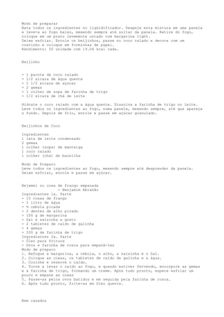 Modo de preparar
Bata todos os ingredientes no liqüidificador. Despeje esta mistura em uma panela
e leve-a ao fogo baixo, mexendo sempre até soltar da panela. Retire do fogo,
coloque em um prato levemente untado com margarina light.
Deixe esfriar. Enrole os beijinhos, passe no coco ralado e decore com um
cravinho e coloque em forminhas de papel.
Rendimento: 50 unidade com 19.04 kcal cada.


Beijinho


-   1 pacote de coco ralado
-   1/2 xícara de água quente
-   1 1/2 xícara de açúcar
-   2 gemas
-   1 colher de sopa de farinha de trigo
-   1/2 xícara de chá de leite

Hidrate o coco ralado com a água quente. Dissolva a farinha de trigo no leite.
Leve todos os ingredientes ao fogo, numa panela, mexendo sempre, até que apareça
o fundo. Depois de frio, enrole e passe em açúcar granulado.


Beijinhos de Coco

Ingredientes
1 lata de leite condensado
2 gemas
1 colher (sopa) de manteiga
1 coco ralado
1 colher (chá) de baunilha

Modo de Preparo
Leve todos os ingredientes ao fogo, mexendo sempre até desprender da panela.
Deixe esfriar, enrole e passe em açúcar.


Bejamel ou coxa de frango empanada
                - Benjamim Abrahão
Ingredientes 1a. Parte
- 15 coxas de frango
- 1 litro de água
- ½ cebola picada
- 2 dentes de alho picado
- 100 g de margarina
- Sal e salsinha a gosto
- 2 tabletes de caldo de galinha
- 4 gemas
- 200 g de farinha de trigo
Ingredientes 2a. Parte
- Óleo para fritura
- Ovos e farinha de rosca para empaná-las
Modo de preparo
1. Refogue a margarina, a cebola, o alho, a salsinha e o Sal.
2. Coloque as coxas, os tabletes de caldo de galinha e a água.
3. Cozinhe e reserve o caldo.
4. Torne a levar o caldo ao fogo, e quando estiver fervendo, encorpore as gemas
e a farinha de trigo, formando um creme. Após tudo pronto, espere esfriar um
pouco e empane as coxas
5. Passe-as pelos ovos batidos e em seguida pela farinha de rosca.
6. Após tudo pronto, frite-as em óleo quente.



Bem casados
 