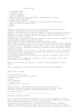 (salada fria)

-   3 beringelas médias
-   1 pimentão verde
-   1 pimentão vermelho
-   150gr de champignon
-   100gr de azeitonas pretas portuguesas (as pequenas) sem caroço
-   50gr de uvas passas brancas
-   1 cebola branca grande
-   2 dentes grandes de alho (acrescentar mais se preferir) bem picados
-   Azeite de oliva puro para fritar
-   Orégano
-   Sal

Descasque as beringelas, corte-as em tiras bem finas e deixe de molho na
salmoura (uma panela com bastante sal) até amolecer.
Enquanto a beringela fica na salmoura, prepare os outros ingredientes: pique os
pimentões (tire as sementes e as peles brancas de dentro) da mesma forma que a
beringela e reserve. A cebola deve ser picada bem fina, em tiras (lave e
escorra, para tirar o ardido).
As azeitonas e o champignon devem ser picados em lascas (fatias) e separados. Se
preferir, pode manter as azeitonas inteiras.
Escorra BEM a beringela, apertando um pouco para sair a água.
Numa frigideira alta, coloque um pouco de azeite (pouco menos de 1/2cm), aqueça
bem e frite a beringela aos poucos, retirando logo que estiver cozida, colocando
numa vasilha (não é necessário escorrer todo o óleo, ele já serve para temperar
a salada). Todos os ingredientes devem ser colocados juntos nessa mesma vasilha
após serem fritos.
Acabada a beringela, frite a cebola até amolecer (sem dourar). Frite finalmente
os pimentões verde e o vermelho por último, até amolecer (o pimentão demora um
pouco mais, mas não deixe dourar).
As uvas passas devem ser fervidas para que "estufem" e amoleçam. Escorra bem e
junte à salada.
Acrescente então o champignon, a azeitona, o alho e o orégano e sal à gosto.
Misture bem, e deixe esfriar.

Combina muito bem com pão italiano, francês ou carnes grelhadas e saladas
verdes.

OBS: acrescente mais azeite na hora de fritar, conforme seja preciso.


Bengalinhas vienenses

1 kg de farinha de trigo
2 colheres de sopa(rasas) de fermento
400 g de açúcar
4 gemas
40 g de manteiga
1 copo de leite
1 pitada de sal e baunilha

Misture todos os ingredientes, amasse-os com o leite e deixe-os
descansar. Prepare as bengalinhas, passe-as no açúcar cristal e leve-
as a assar em forno moderado. Quando estiverem duras e secas,
retire-as do forno.
_________________________________________________________

Beringela com passas da Zefa

Corte 3 beringelas grandes com pedaços de casca em cubos pequenos e deixe de
molho em água e sal por uns 15 minutos. Retire a água, secando bem os cubinhos.
Coloque em uma forma refratária, regue com azeite, sal,
pimenta-do-reino ou manjericão e acrescente um tomate pequeno, sem pele e
sementes, igualmente cortado em cubos. Leve ao forno por cerca de 10 minutos.
Retire do forno e acrescente castanhas de caju picadas, uvas passas e azeitona e
 