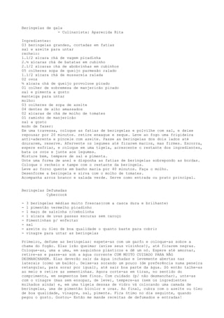 Beringelas de gala
                - Culinarista: Aparecida Rita

Ingredientes:
03 beringelas grandes, cortadas em fatias
sal e azeite para untar
recheio:
1.1/2 xícara chá de vagem picadinha
2.½ xícaras chá de batatas em cubinho
2.1/2 xícaras chá de abobrinhas em cubinhos
05 colheres sopa de queijo parmesão ralado
1.1/2 xícara chá de mussarela ralada
02 ovos
½ xícara chá de queijo provolone picado
01 colher de sobremesa de manjericão picado
sal e pimenta a gosto
manteiga para untar
molho:
03 colheres de sopa de azeite
04 dentes de alho amassados
02 xícaras de chá de molho de tomates
01 raminho de manjericão
sal a gosto
modo de fazer:
Em uma travessa, coloque as fatias de beringelas e polvilhe com sal, e deixe
repousar por 20 minutos. retire enxague e seque. Leve ao fogo uma frigideira
anti-aderente e pincele com azeite. Passe as beringelas dos dois lados até
dourarem, reserve. Afervente os legumes até ficarem macios, mas firmes. Escorra,
espere esfriar, e coloque em uma tigela, acrescente o restante dos ingredientes,
bata os ovos e junte aos legumes.
Misture bem, tempere de sal e pimenta.
Unte uma forma de anel e disponha as fatias de beringelas sobrepondo as bordas.
Coloque o recheio e tampe com o restante da beringela.
Leve ao forno quente em banho maria por 40 minutos. Faça o molho.
Desenforme a beringela e sirva com o molho de tomates.
Acompanha arroz branco e salada verde. Serve como entrada ou prato principal.


Beringelas Defumadas
           Cybercook

-   3 beringelas médias muito frescas(com a casca dura e brilhante)
-   1 pimentão vermelho picadinho
-   1 maço de salsinha c/cebolinha
-   1 xícara de uvas passas escuras sem caroço
-   Pimentinhas p/ enfeitar
-   sal
-   azeite ou óleo de boa qualidade o quanto baste para cobrir
-   vinagre para untar as beringelas

Primeiro, defume as beringelas: espete-as com um garfo e coloque-as sobre a
chama do fogão. Elas irão queimar (avise seus vizinhos!), até ficarem negras.
Coloque-as, uma a uma, em saquinhos plásticos e dê um nó. Espere até amornar,
retire-as e passe-as sob a água corrente COM MUITO CUIDADO PARA NÃO
DESMANCHAREM. Elas deverão sair da água inchadas e levemente abertas nas
laterais (como um balão). Deixe-as sorando um pouco (de preferência numa peneira
retangular, para sorar por igual), até sair boa parte da água. Só então talhe-as
ao meio e retire as sementinhas. Agora corte-as em tiras, no sentido do
comprimento, em segmentos bem finos. Com cuidado (p/ não desmanchar), unte-as
com o vinagre (mas sem ensopar, de leve), tempere-as (sem os ingredientes
molhados ainda) e, em uma tigela dessas de vidro vá colocando uma camada de
beringelas, uma de pimentão bicolor e uvas. Ao final, cubra com o azeite ou óleo
de boa qualidade, vinagre, sal, pimenta. Fica ótimo no dia seguinte, quando
pegou o gosto. Gostou- Então me mande receitas de defumados e entradas!
 