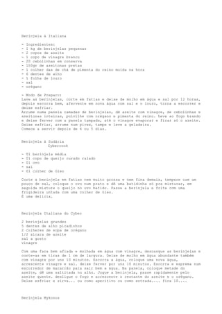 Berinjela à Italiana

-   Ingredientes:
-   1 kg de berinjelas pequenas
-   2 copos de azeite
-   1 copo de vinagre branco
-   20 cebolinhas em conserva
-   100gr de azeitonas pretas
-   1 colher das de chá de pimenta do reino moída na hora
-   6 dentes de alho
-   1 folha de louro
-   sal
-   orégano

- Modo de Preparo:
Lave as berinjelas, corte em fatias e deixe de molho em água e sal por 12 horas,
depois escorra bem, afervente em nova água com sal e o louro, torna a escorrer e
deixe esfriar.
Arrume numa panela camadas de berinjelas, dê azeite com vinagre, de cebolinhas e
azeitonas inteiras, polvilhe com orégano e pimenta do reino. Leve ao fogo brando
e deixe ferver com a panela tampada, até o vinagre evaporar e ficar só o azeite.
Deixe esfriar, arrume num pirex, tampe e leve a geladeira.
Comece a servir depois de 4 ou 5 dias.


Berinjela à Sudária
            Cybercook

-   01 berinjela média
-   01 copo de queijo curado ralado
-   01 ovo
-   sal
-   01 colher de óleo

Corte a berinjela em fatias nem muito grossa e nem fina demais, tempere com um
pouco de sal, coloque o ovo num prato e dê uma batidinha só pra misturar, em
seguida misture o queijo no ovo batido. Passe a berinjela e frite com uma
frigideira untada com uma colher de óleo.
É uma delícia.



Berinjela Italiana do Cyber

2 berinjelas grandes
5 dentes de alho picadinhos
2 colheres de sopa de orégano
1/2 xícara de azeite
sal a gosto
vinagre

Com uma faca bem afiada e molhada em água com vinagre, descasque as berinjelas e
corte-as em tiras de 1 cm de largura. Deixe de molho em água abundante também
com vinagre por uns 10 minutos. Escorra a água, coloque uma nova água,
acrescente vinagre e sal. deixe ferver por uns 10 minutos. Escorra e esprema num
escorredor de macarrão para sair bem a água. Na panela, coloque metade do
azeite, dê uma saltitada no alho. Jogue a berinjela, passe rapidamente pelo
azeite quente. desligue o fogo e acrescente o restante do azeite e o orégano.
Deixe esfriar e sirva... ou como aperitivo ou como entrada.... fica 10....



Berinjela Mykonos
 