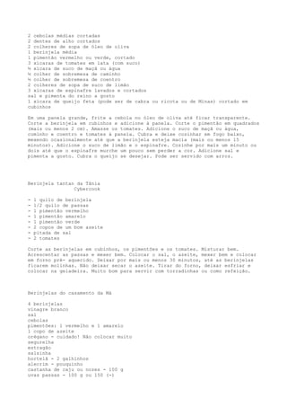 2 cebolas médias cortadas
2 dentes de alho cortados
2 colheres de sopa de óleo de oliva
1 berinjela média
1 pimentão vermelho ou verde, cortado
3 xícaras de tomates em lata (com suco)
½ xícara de suco de maçã ou água
½ colher de sobremesa de caminho
½ colher de sobremesa de coentro
2 colheres de sopa de suco de limão
3 xícaras de espinafre lavados e cortados
sal e pimenta do reino a gosto
1 xícara de queijo feta (pode ser de cabra ou ricota ou de Minas) cortado em
cubinhos

Em uma panela grande, frite a cebola no óleo de oliva até ficar transparente.
Corte a berinjela em cubinhos e adicione à panela. Corte o pimentão em quadrados
(mais ou menos 2 cm). Amasse os tomates. Adicione o suco de maçã ou água,
cominho e coentro e tomates à panela. Cubra e deixe cozinhar em fogo baixo,
mexendo ocasionalmente até que a berinjela esteja macia (mais ou menos 15
minutos). Adicione o suco de limão e o espinafre. Cozinhe por mais um minuto ou
dois até que o espinafre murche um pouco sem perder a cor. Adicione sal e
pimenta a gosto. Cubra o queijo se desejar. Pode ser servido com arroz.




Berinjela tantan da Tânia
                Cybercook

-   1 quilo de berinjela
-   1/2 quilo de passas
-   1 pimentão vermelho
-   1 pimentão amarelo
-   1 pimentão verde
-   2 copos de um bom azeite
-   pitada de sal
-   2 tomates

Corte as berinjelas em cubinhos, os pimentões e os tomates. Misturar bem.
Acrescentar as passas e mexer bem. Colocar o sal, o azeite, mexer bem e colocar
em forno pré- aquecido. Deixar por mais ou menos 30 minutos, até as berinjelas
ficarem molinhas. Não deixar secar o azeite. Tirar do forno, deixar esfriar e
colocar na geladeira. Muito bom para servir com torradinhas ou como refeição.



Berinjelas do casamento da Má

4 berinjelas
vinagre branco
sal
cebolas
pimentões: 1 vermelho e 1 amarelo
1 copo de azeite
orégano - cuidado! Não colocar muito
segurelha
estragão
salsinha
hortelã - 2 galhinhos
alecrim - pouquinho
castanha de caju ou nozes - 100 g
uvas passas - 100 g ou 150 (-)
 