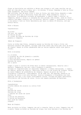 Pique as berinjelas em cubinhos e deixe com vinagre e sal numa vasilha com um
peso em cima para sair a água, por , no mínimo, 4 horas. Esprema e leve ao forno
numa assadeira, uma única camada.
Bem soltinha, que dê para virar e leve ao forno, por meia hora, mexendo a cada
10 minutos para que a berinjela fique bem seca. Numa assadeira, junte a
berinjela, os pimentões cortados em quadrados, a cebola idem, o azeite, os
temperos, menos a salsa e a castanha de caju picada (não moída). Leve ao forno
coberta com papel alumínio por 30 minutos. Retire o papel , acrescente a salsa e
a uva passa e leve ao forno descoberta por mais ou menos 20 minutos, até que
esteja macia.

Bife a Baiana

Ingredientes:

06 bifes
250 grs. de tomate
06 fatias de pão
01 colher de sopa de farinha de trigo
pimenta e temperos

(Modo de Preparo)

Corte os bifes bem finos, salgue-os passe na farinha de trigo e frite com
bastante gordura bem quente. Coloque cada bife sobre uma fatia pão faca um molho
de tomate. Regue os bifes umedecendo bem as fatias espalhe sobre eles queijo
ralado.

Bife à milanesa

5 a 6 bifes
2 colheres de chá de pimenta e cominho
1 dente de alho
2 ovos batidos(claras, depois as gemas)
Farinha de rosca
Sal a gosto

Limpe a carne e corte-a em bifes mais ou menos retangulares. Bata-os com o
martelo. Tempere-os com sal, alho e pimenta e cominho.
Coloque no liqüidificador os seguintes temperos: 1 tomate descascado, 1 rodela
de cebola, galhos de coentro, cebolinha verde e 1/3 de xícara de vinagre. Deixe-
os neste tempero de preferência de véspera. Aqueça um pouco de óleo na
frigideira e passe-os, ligeiramente, um de cada vez. Em seguida, passe-os na
farinha de rosca e nos ovos batidos. Leve-os novamente à frigideira com óleo
aquecido até que o ovo fique inteiramente cozido. Coloque em papel absorvente.
Polvilhe-os com farinha de rosca. Sirva com vagens passadas em manteiga.

Bife à Parmegiana

Ingredientes
6 bifes médios de alcatra ou contra filé
Sal
2 ovos
Farinha de rosca
Farinha de trigo
1 tablete de caldo de carne
Óleo
6 fatias de presunto
6 fatias de muzzarela
Puro purê de tomate
Orégano

Modo de Preparo

Bata um pouco os bifes, tempere com sal e reserve. Bata os ovos, tempere com sal
a gosto. Passe os bifes na farinha de trigo, nos ovos batidos e na farinha de
 