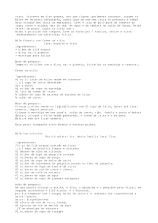 rosca. Frite-os em óleo quente, até que fiquem igualmente dourados. Arrume os
bifes em um prato refratário, cubra cada um com uma fatia de presunto e sobre
esta coloque uma fatia de muzzarela. Leve ½ lata de puro purê de tomates ao
fogo, junte ½ xícara, das de chá, de água e um tablete de caldo de carne. Deixe
ferver um pouco. Cubra os bifes com o
molho e polvilhe com orégano. Leve ao forno por 7 minutos, retire e sirva
imediatamente com batatinhas fritas.

Bife Coberto com Creme de Milho
                  Casal Maguila e Irani
Ingredientes:
- bifes de filé mignon
- alho, sal e pimenta
- manteiga para fritar

Modo de preparo:
Temperar os bifes com o alho, sal e pimenta, fritá-los na manteiga e reservar.

Creme de milho

Ingredientes:
01 ou 02 latas de milho verde em conserva
1.1/2 copo de leite desnatado
sal a gosto
01 colher de sopa de manteiga
01 lata de creme de leite
½ colher de sopa de maizena de farinha de trigo
½ caldo de carne

Modo de preparo:
Colocar o milho verde no liqüidificador com 01 copo de leite, bater até ficar
cremoso. Depois peneirar.
Coloque a manteiga em uma panela, caldo de carne, alho, cebola a gosto e deixar
dourar, coloque o milho verde peneirado, o creme de leite e a maizena.
Misture bem até ficar cremoso.

Este prato acompanha arroz branco e batatas palhas.


Bife com brócolos
                    Nutricionista: Dra. Maria Cecilia Corsi Dias

ingredientes:
200 gr de filé mignon cortado em tiras
1.1/2 maço de brocólis limpos e cortados
02 dentes de alho em tirinhas
01 colher de sopa de gengibre cortado
03 colheres de sopa de shoyo
01 colher de sopa de molho de ostra
01 colher de sobremesa de gergelim socado ou óleo de gergelim
02 colheres de sopa de azeite de oliva
05 colheres de chá de coentro fresco
01 colher de café de maizena
02 colheres de sopa de água
03 colheres de sopa de pimenta malagueta

modo de preparo:
em uma panela colocar o azeite, o alho, o gergelim e o gengibre para fritar. em
seguida acrescente o filé mignon, e o brócolos.
por fim temperar com o shoyo, molho de ostra e o restante dos ingredientes e
servir quente.
arroz: (ingredientes)
01 xícara de chá de arroz lavado
04 xícaras de chá de medida de água
1/3 de envelope de adoçante
02 colheres de sopa de vinagre
 