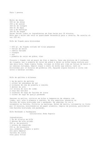 Para 1 pessoa



Molho de shoyu
500 ml de shoyu
200 g de açúcar
300 ml de vinagre
500 ml de água
150 g de manteiga
300 ml de saquê
Deixe ferver todos os ingredientes em fogo baixo por 30 minutos.
Note que o molho não está na quantidade necessária para a receita. Na receita só
vai 200 ml.

Bife de fígado para microondas


-   600 gr. de fígado cortado em tiras pequenas
-   fatias de bacon
-   cebola fatiada
-   vinagre
-   sal
-   pimenta do reino em grãos, óleo

Pincele o fígado com um pouco de óleo e depois, faça uma mistura de 2 colheres
de vinagre, sal e pimenta do reino em grãos e deixo os bifes nessa mistura por
uma meia hora. Numa tigela funda, coloque os bifes por cima as fatias de bacon e
as cebolas cortadas, depois jogue o resto do molho que sobrou. Levo ao
microondas por 12 minutos em potência 100. Aguarde alguns minutos e sirva com
arroz e batatas cozidas.



Bife de galinha à milanesa

1 kg de peito de galinha
1 colher de sobremesa de sal
2 colheres de chá de pimenta e cominho
3 dentes de alho
12 xícara de suco de limão
2 ovos mal batidos
3 colheres de sopa de farinha de rosca
1 colher de sopa de queijo parmesão

Desosse os peitos, corte-os em bifes e tempere-os de véspera com
limão, sal, alho e pimenta e cominho. No dia seguinte, passe-os na
farinha de rosca misturada com o parmesão. Em seguida, no ovo e
novamente na farinha. Frite-os na manteiga. Antes de servir, coloque-os no forno
por 10 minutos, envolvendo-os em papel alumínio. Depois de prontos, polvilhe-os
com farinha misturada com parmesão.

Bife Recheado a Parmegiana
                    Culinarista: Anka Popovic

Ingredientes:
1 kg de alcatra em bife
2 dentes de alho picado
200 g. de presunto
1 xícara de requeijão
200 g. de mussarela
sal, pimenta, orégano a gosto
0vo para empanar
farinha de rosca
óleo para fritar
 