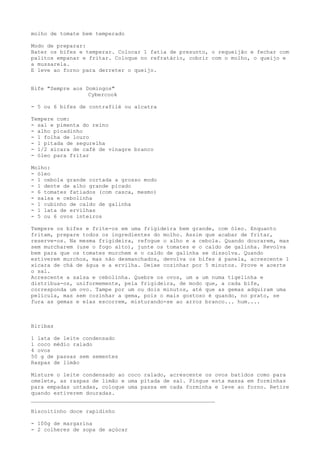 molho de tomate bem temperado

Modo de preparar:
Bater os bifes e temperar. Colocar 1 fatia de presunto, o requeijão e fechar com
palitos empanar e fritar. Coloque no refratário, cobrir com o molho, o queijo e
a mussarela.
E leve ao forno para derreter o queijo.


Bife "Sempre aos Domingos"
                  Cybercook

- 5 ou 6 bifes de contrafilé ou alcatra

Tempere com:
- sal e pimenta do reino
- alho picadinho
- 1 folha de louro
- 1 pitada de segurelha
- 1/2 xícara de café de vinagre branco
- óleo para fritar

Molho:
- óleo
- 1 cebola grande cortada a grosso modo
- 1 dente de alho grande picado
- 6 tomates fatiados (com casca, mesmo)
- salsa e cebolinha
- 1 cubinho de caldo de galinha
- 1 lata de ervilhas
- 5 ou 6 ovos inteiros

Tempere os bifes e frite-os em uma frigideira bem grande, com óleo. Enquanto
fritam, prepare todos os ingredientes do molho. Assim que acabar de fritar,
reserve-os. Na mesma frigideira, refogue o alho e a cebola. Quando dourarem, mas
sem murcharem (use o fogo alto), junte os tomates e o caldo de galinha. Revolva
bem para que os tomates murchem e o caldo de galinha se dissolva. Quando
estiverem murchos, mas não desmanchados, devolva os bifes à panela, acrescente 1
xícara de chá de água e a ervilha. Deixe cozinhar por 5 minutos. Prove e acerte
o sal.
Acrescente a salsa e cebolinha. Quebre os ovos, um a um numa tigelinha e
distribua-os, uniformemente, pela frigideira, de modo que, a cada bife,
corresponda um ovo. Tampe por um ou dois minutos, até que as gemas adquiram uma
película, mas sem cozinhar a gema, pois o mais gostoso é quando, no prato, se
fura as gemas e elas escorrem, misturando-se ao arroz branco... hum....



Biribas

1 lata de leite condensado
1 coco médio ralado
4 ovos
50 g de passas sem sementes
Raspas de limão

Misture o leite condensado ao coco ralado, acrescente os ovos batidos como para
omelete, as raspas de limão e uma pitada de sal. Pingue esta massa em forminhas
para empadas untadas, coloque uma passa em cada forminha e leve ao forno. Retire
quando estiverem douradas.
_________________________________________________________

Biscoitinho doce rapidinho

- 100g de margarina
- 2 colheres de sopa de açúcar
 