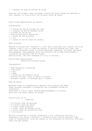 - 7 colheres de sopa de farinha de trigo

Misturar com as mãos, fazer bolinhas, colocar em forma untada com manteiga ou
óleo (amassar os biscoitinhos com um garfo antes de assar)



Biscoitinhos Amanteigados de Laranja

Ingredientes:

-   4 xícaras de chá de farinha de trigo
-   3 colheres de chá de fermento em pó
-   ½ colher de chá de sal
-   200g de manteiga ou margarina
-   1 xícara de chá de açúcar
-   1 ovo
-   1 colher de chá de raspa de laranja

Modo de Fazer:

Peneire a farinha com o fermento e o sal. Bata a manteiga com o açúcar até ficar
cremosa, junte o ovo e a raspa de laranja e continue batendo até ligar tudo
muito bem. Acrescente então a farinha reservada, amassando até obter uma massa
bem homogênea. Faça pequenas bolas enrolando-as com as mãos enfarinhadas e
coloque-as em tabuleiro sem ser untado.
Asse em forno, com calor moderado por 10 a 15 minutos.

Biscoitinhos Amanteigados
             Receita de Fernanda Burger

Ingredientes:

-   200g margarina ou manteiga
-   150g açúcar
-   1 ovo
-   1 gema
-   1 colher de chá fermento em pó
-   Farinha de trigo ( mais ou menos 4 xícaras )
-   Goiabada (cascão) ou bananada para o recheio

Modo de Fazer:

Misturar todos os ingredientes e amassar com as pontas dos dedos.
Fazer bolinhas achatadas e recheá-las com a goiabada cortada em
retângulos.
Levar para o forno e assar durante aproximadamente 15 minutos.
Polvilhar com açúcar depois de assado.


Biscoitinhos da Lu
                  Cybercook

-   1/2 xícara (chá) de manteiga
-   1/2 xícara (chá) de açúcar
-   1 colher (café) baunilha
-   1 colher (chá) de fermento em pó
-   1 xícara (chá) de farinha de trigo
-   1 ovo inteiro

Misture a manteiga e o açúcar, acrescente o ovo, a baunilha, misture, e
acrescente, por último a farinha e o fermento em pó, misture bem para ligar
todos os ingredientes. Corte em rodelas ou com cortadores de biscoitos leve para
assar até que dourem.
 
