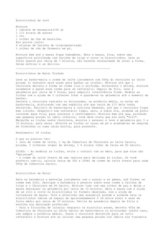 Biscoitinhos da vovó

Misture
1 tablete de margarina(100 g)
1 1/2 xícara de açúcar
1 ovo
1 colher de chá de baunilha.
Aos poucos junte:
4 xícaras de farinha de trigo(peneirada)
1 colher de chá de fermento em pó.

Misture bem até a massa fique homogênea. Abra a massa, fina, sobre uma
superfície polvilhada com farinha de trigo e corte os biscoitinhos. Leve ao
forno quente por cerca de 7 minutos, não havendo necessidade de untar a forma.
Deixe esfriar e se delicie.
_________________________________________________________

Biscoitinhos de Natal Trufado

Leve ao banho-maria o creme de leite juntamente com 500g do chocolate ao leite
picado (o restante será usado para banhar as trufas). Misture até que o
chocolate derreta e forme um creme liso e uniforme. Acrescente o whisky, misture
novamente e passe esse creme para um refratário. Depois de frio, leve à
geladeira por cerca de 6 horas, para adquirir consistência firme. Modele as
trufas com a ajuda de 2 colheres (chá) e guarde-as na geladeira até o momento de
banhar.
Derreta o chocolate restante no microondas, na potência média, ou então em
banho-maria, misturando com uma espátula até que cerca de 2/3 dele tenha
derretido. Retire-o do banho-maria e continue mexendo, até que o chocolate fique
bem lisinho. Despeje-o num refratário limpo, seco, e sobre ele, acomode um prato
contendo água fria, para acelerar o resfriamento. Misture bem até que, provando
uma pequena porção no lábio inferior, você deve sinta que ele está "frio".
Mergulhe as trufas neste chocolate, escorra o excesso e leve à geladeira por 5 a
10 minutos, para secar. Envolva as trufas no cacau em pó e acomode-as em seguida
em forminhas ou numa caixa bonita, para presente.

Rendimento: 50 trufas

O que eu preciso ter-
1 lata de creme de leite, 1 kg de Cobertura de Chocolate ao Leite Garoto,
picada, 3 colheres (sopa) de whisky, 1 ½ xícara (chá) de Cacau em Pó Garoto.

DICAS: · Ao modelar as trufas, evite o contato com as mãos, para que elas não
"derretam".
· O creme de leite fresco dá uma textura mais delicada às trufas. Se você
preferir usá-lo, calcule cerca de 300 a 350ml de creme de leite fresco para cada
500g de Cobertura Garoto.


Biscoitinhos de Natal

Bata na batedeira a manteiga juntamente com o açúcar e as gemas, até formar um
creme bem fofo. Desligue a batedeira e peneire sobre esse creme a farinha de
trigo e o Chocolate em Pó Garoto. Misture tudo com uma colher de pau e deixe a
massa descansar na geladeira por cerca de 10 minutos. Abra a massa com a ajuda
de um rolo e corte os biscoitinhos no formato desejado, com a ajuda de
cortadores de massa. Unte e enfarinhe uma assadeira grande e acomode nela os
biscoitinhos (deixe um espaço de aproximadamente 2 cm entre eles) e asse em
forno médio por cerca de 20 minutos. Retire da assadeira depois de frios e
escolha sua decoração preferida:
· Para a florzinha de laranja: enquanto os biscoitos assam, derreta 400g de
Cobertura de Chocolate ao Leite Garoto em banho-maria ou microondas (neste caso,
use sempre a potência média). Passe o chocolate derretido para um outro
refratário e misture até ao colocar uma pequena porção nos lábios ele transmita
 
