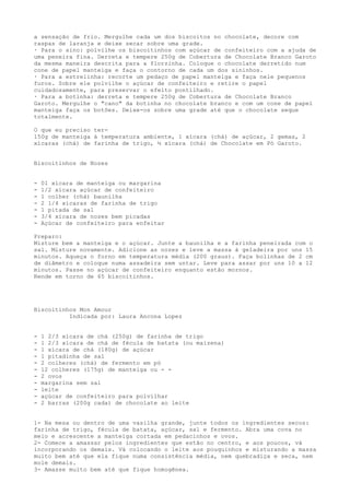 a sensação de frio. Mergulhe cada um dos biscoitos no chocolate, decore com
raspas de laranja e deixe secar sobre uma grade.
· Para o sino: polvilhe os biscoitinhos com açúcar de confeiteiro com a ajuda de
uma peneira fina. Derreta e tempere 250g de Cobertura de Chocolate Branco Garoto
da mesma maneira descrita para a florzinha. Coloque o chocolate derretido num
cone de papel manteiga e faça o contorno de cada um dos sininhos.
· Para a estrelinha: recorte um pedaço de papel manteiga e faça nele pequenos
furos. Sobre ele polvilhe o açúcar de confeiteiro e retire o papel
cuidadosamente, para preservar o efeito pontilhado.
· Para a botinha: derreta e tempere 250g de Cobertura de Chocolate Branco
Garoto. Mergulhe o "cano" da botinha no chocolate branco e com um cone de papel
manteiga faça os botões. Deixe-os sobre uma grade até que o chocolate seque
totalmente.

O que eu preciso ter-
150g de manteiga à temperatura ambiente, 1 xícara (chá) de açúcar, 2 gemas, 2
xícaras (chá) de farinha de trigo, ½ xícara (chá) de Chocolate em Pó Garoto.


Biscoitinhos de Nozes


-   01 xícara de manteiga ou margarina
-   1/2 xícara açúcar de confeiteiro
-   1 colher (chá) baunilha
-   2 1/4 xícaras de farinha de trigo
-   1 pitada de sal
-   3/4 xícara de nozes bem picadas
-   Açúcar de confeiteiro para enfeitar

Preparo:
Misture bem a manteiga e o açúcar. Junte a baunilha e a farinha peneirada com o
sal. Misture novamente. Adicione as nozes e leve a massa à geladeira por uns 15
minutos. Aqueça o forno em temperatura média (200 graus). Faça bolinhas de 2 cm
de diâmetro e coloque numa assadeira sem untar. Leve para assar por uns 10 a 12
minutos. Passe no açúcar de confeiteiro enquanto estão mornos.
Rende em torno de 65 biscoitinhos.




Biscoitinhos Mon Amour
          Indicada por: Laura Ancona Lopez


-   1 2/3 xícara de chá (250g) de farinha de trigo
-   1 2/3 xícara de chá de fécula de batata (ou maizena)
-   1 xícara de chá (180g) de açúcar
-   1 pitadinha de sal
-   2 colheres (chá) de fermento em pó
-   12 colheres (175g) de manteiga ou - -
-   2 ovos
-   margarina sem sal
-   leite
-   açúcar de confeiteiro para polvilhar
-   2 barras (200g cada) de chocolate ao leite


1- Na mesa ou dentro de uma vasilha grande, junte todos os ingredientes secos:
farinha de trigo, fécula de batata, açúcar, sal e fermento. Abra uma cova no
meio e acrescente a manteiga cortada em pedacinhos e ovos.
2- Comece a amassar pelos ingredientes que estão no centro, e aos poucos, vá
incorporando os demais. Vá colocando o leite aos pouquinhos e misturando a massa
muito bem até que ela fique numa consistência média, nem quebradiça e seca, nem
mole demais.
3- Amasse muito bem até que fique homogênea.
 