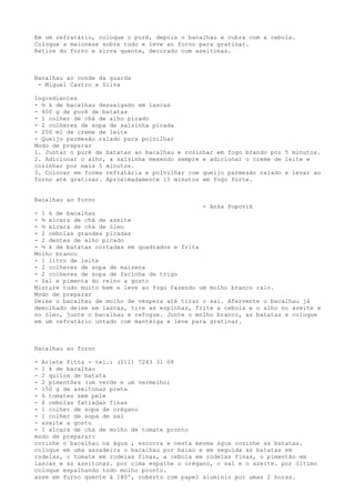 Em um refratário, coloque o purê, depois o bacalhau e cubra com a cebola.
Coloque a maionese sobre tudo e leve ao forno para gratinar.
Retire do forno e sirva quente, decorado com azeitonas.



Bacalhau ao conde da guarda
 - Miguel Castro e Silva

Ingredientes
- ½ k de bacalhau dessalgado em lascas
- 400 g de purê de batatas
- 1 colher de chá de alho picado
- 2 colheres de sopa de salsinha picada
- 200 ml de creme de leite
- Queijo parmesão ralado para polvilhar
Modo de preparar
1. Juntar o purê de batatas ao bacalhau e cozinhar em fogo brando por 5 minutos.
2. Adicionar o alho, a salsinha mexendo sempre e adicionar o creme de leite e
cozinhar por mais 5 minutos.
3. Colocar em forma refratária e polvilhar com queijo parmesão ralado e levar ao
forno até gratinar. Aproximadamente 15 minutos em fogo forte.


Bacalhau ao forno
                                               - Anka Popovik
- 1 k de bacalhau
- ½ xícara de chá de azeite
- ½ xícara de chá de óleo
- 2 cebolas grandes picadas
- 2 dentes de alho picado
- ½ k de batatas cortadas em quadrados e frita
Molho branco
- 1 litro de leite
- 2 colheres de sopa de maizena
- 2 colheres de sopa de farinha de trigo
- Sal e pimenta do reino a gosto
Misture tudo muito bem e leve ao fogo fazendo um molho branco ralo.
Modo de preparar
Deixe o bacalhau de molho de véspera até tirar o sal. Afervente o bacalhau já
demolhado deixe em lascas, tire as espinhas, frite a cebola e o alho no azeite e
no óleo, junte o bacalhau e refogue. Junte o molho branco, as batatas e coloque
em um refratário untado com manteiga e leve para gratinar.



Bacalhau ao forno

- Arlete Pitta - tel.: (011) 7283 31 08
- 1 k de bacalhau
- 2 quilos de batata
- 2 pimentões (um verde e um vermelho)
- 150 g de azeitonas preta
- 6 tomates sem pele
- 4 cebolas fatiadas finas
- 1 colher de sopa de orégano
- 1 colher de sopa de sal
- azeite a gosto
- 1 xícara de chá de molho de tomate pronto
modo de preparar:
cozinhe o bacalhau na água , escorra e nesta mesma água cozinhe as batatas.
coloque em uma assadeira o bacalhau por baixo e em seguida as batatas em
rodelas, o tomate em rodelas finas, a cebola em rodelas finas, o pimentão em
lascas e as azeitonas. por cima espalhe o orégano, o sal e o azeite. por último
coloque espalhando todo molho pronto.
asse em forno quente à 180º, coberto com papel alumínio por umas 2 horas.
 