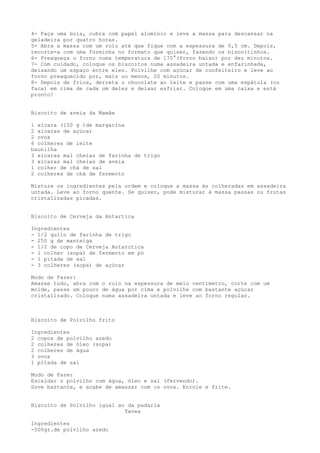 4- Faça uma bola, cubra com papel alumínio e leve a massa para descansar na
geladeira por quatro horas.
5- Abra a massa com um rolo até que fique com a espessura de 0,5 cm. Depois,
recorte-a com uma forminha no formato que quiser, fazendo os biscoitinhos.
6- Preaqueça o forno numa temperatura de 170°(forno baixo) por dez minutos.
7- Com cuidado, coloque os biscoitos numa assadeira untada e enfarinhada,
deixando um espaço entre eles. Polvilhe com açúcar de confeiteiro e leve ao
forno preaquecido por, mais ou menos, 20 minutos.
8- Depois de frios, derreta o chocolate ao leite e passe com uma espátula (ou
faca) em cima de cada um deles e deixar esfriar. Coloque em uma caixa e está
pronto!


Biscoito de aveia da Mamãe

1 xícara (150 g )de margarina
2 xícaras de açúcar
2 ovos
6 colheres de leite
baunilha
3 xícaras mal cheias de farinha de trigo
3 xícaras mal cheias de aveia
1 colher de chá de sal
2 colheres de chá de fermento

Misture os ingredientes pela ordem e coloque a massa às colheradas em assadeira
untada. Leve ao forno quente. Se quiser, pode misturar à massa passas ou frutas
cristalizadas picadas.


Biscoito de Cerveja da Antartica

Ingredientes
- 1/2 quilo de farinha de trigo
- 250 g de manteiga
- 1/2 de copo de Cerveja Antarctica
- 1 colher (sopa) de fermento em pó
- 1 pitada de sal
- 3 colheres (sopa) de açúcar

Modo de Fazer:
Amasse tudo, abra com o rolo na espessura de meio centímetro, corte com um
molde, passe um pouco de água por cima e polvilhe com bastante açúcar
cristalizado. Coloque numa assadeira untada e leve ao forno regular.



Biscoito de Polvilho frito

Ingredientes
2 copos de polvilho azedo
2 colheres de óleo (sopa)
2 colheres de água
3 ovos
1 pitada de sal

Modo de Fazer
Escaldar o polvilho com água, óleo e sal (fervendo).
Sove bastante, e acabe de amassar com os ovos. Enrole e frite.


Biscoito de Polvilho igual ao da padaria
                             Tanea

Ingredientes
-500gr.de polvilho azedo
 