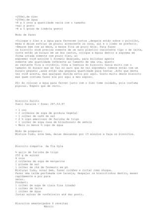 -200ml.de óleo
-200ml.de água
-4 a 5 ovos a quantidade varia com o tamanho
-sal a gosto
-4 a 5 gotas de limão(a gosto)

Modo de fazer

-Coloque o óleo e a água para ferverem juntos ,despeje então sobre o polvilho,
mexa e deixe esfriar um pouco; acrescente os ovos, sal e o limão se preferir.
-Amasse bem com as mãos, a massa fica um pouco mole. Para fazer
os biscoito você precisa somente de um saco plástico resistente tipo o de leite,
corte então um buraco em um dos cantos, coloque a massa dentro e esprema em
forma untada somente com pouco óleo, ao
espremer você escolhe o formato desejado, para bolinhas aperte
somente uma quantidade referente ao tamanho de uma uva, quanto
ao restante fica a critério. Olha a textura do biscoito varia muito com o
tamanho do buraco que se faz no saco que se vai espremer; comece então com um
buraco pequeno ,asse então uma pequena quantidade para testar .Acho que desta
vez você acerta, mas qualquer duvida estou por aqui. Gosto muito deste biscoito
mas quem costuma fazer ele por aqui e meu esposo.

PS: Ao colocar a água para ferver junto com o óleo tome cuidado, pois costuma
pipocar. Espero que de certo.




Biscoito Palito
Sueli Saraiva - fone: 287.53.97

-   1 ovo
-   2 colheres de sopa de gordura vegetal
-   1 colher de café de sal
-   2 ½ copo americano de farinha de trigo
-   1 colher de sopa rasa de bicarbonato de amônia
-   Mais ou menos ½ copo de água

Modo de preparar:
Misture tudo, sove bem, deixe descansar por 15 minutos e faça os biscoitos.



Biscoito simpatia    da Tia Dyla

½ quilo de farinha de trigo
250 g de açúcar
4 ovos
2 colheres de sopa de margarina
1 pitada de sal
1 colher de chá de fermento em pó
Misturar tudo, sovar bem. fazer cordões e cortar como nhoque.
Fazer uma calda perfumada com laranja, despejar os biscoitinhos dentro, mexer
rapidamente e por para
secar.
Fondant:
1 colher de sopa de clara fina (coada)
1 colher de leite
1 colher de água
Juntar açúcar de confeiteiro até dar ponto.


Biscoitos amanteigados 4 receitas
                  Márcio
 