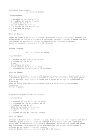 Biscoitos Amanteigados
                 por Elsabeth Müller

Ingredientes:

-   3 xícaras de farinha de trigo
-   1 ½ colher de chá de fermento
-   ½ colher de chá de sal
-   2/3 de xícara de manteiga
-   1 ½ colher de chá de baunilha
-   1 ¼ xícara de açúcar
-   1 ovo

Modo de fazer:

Bater em creme a manteiga e o açúcar. Adicionar o ovo e a baunilha, batendo bem.
Acrescentar os ingredientes secos e continuar batendo. Estender a massa com meio
centímetro de espessura e cortar os biscoitos em forminhas próprias.
Assar em tabuleiro untado por 8 a 10 minutos.


Butter Cookies

                   30 - 40 cookies em média

Ingredientes:

-   1 xícara de manteiga ou margarina
-   1 colher de chá de sal
-   1 ovo
-   2/3 xícara de açúcar
-   2 1/2 xícaras de farinha de trigo
-   2 colheres de chá de essência de baunilha

Modo de Fazer:

Bata bem a manteiga e o açúcar até formar um creme homogêneo. Acrescente o ovo e
a baunilha; junte aos poucos a farinha e o sal, misture bem e leve para gelar
por 15 minutos. Abra a massa e corte com a borda de um copo ou cortadores de
biscoitos.
Asse em forno moderado e pré-aquecido por 8 a 10 minutos ou até estarem
dourados.
Decore a gosto.



Biscoitinhos Amanteigados de Laranja

Ingredientes:

-   4 xícaras de chá de farinha de trigo
-   3 colheres de chá de fermento em pó
-   ½ colher de chá de sal
-   200g de manteiga ou margarina
-   1 xícara de chá de açúcar
-   1 ovo
-   1 colher de chá de raspa de laranja

Modo de Fazer:

Peneire a farinha com o fermento e o sal. Bata a manteiga com o açúcar até ficar
cremosa, junte o ovo e a raspa de laranja e continue batendo até ligar tudo
muito bem. Acrescente então a farinha reservada, amassando até obter uma massa
bem homogênea. Faça pequenas bolas enrolando-as com as mãos enfarinhadas e
coloque-as em tabuleiro sem ser untado.
Asse em forno, com calor moderado por 10 a 15 minutos.
 