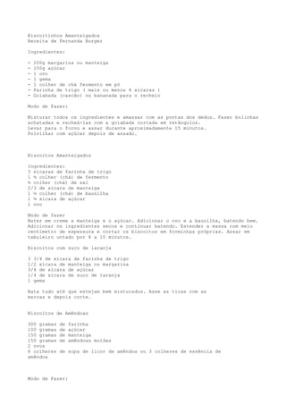 Biscoitinhos Amanteigados
Receita de Fernanda Burger

Ingredientes:

-   200g margarina ou manteiga
-   150g açúcar
-   1 ovo
-   1 gema
-   1 colher de chá fermento em pó
-   Farinha de trigo ( mais ou menos 4 xícaras )
-   Goiabada (cascão) ou bananada para o recheio

Modo de Fazer:

Misturar todos os ingredientes e amassar com as pontas dos dedos. Fazer bolinhas
achatadas e recheá-las com a goiabada cortada em retângulos.
Levar para o forno e assar durante aproximadamente 15 minutos.
Polvilhar com açúcar depois de assado.



Biscoitos Amanteigados

Ingredientes:
3 xícaras de farinha de trigo
1 ½ colher (chá) de fermento
½ colher (chá) de sal
2/3 de xícara de manteiga
1 ½ colher (chá) de baunilha
1 ¼ xícara de açúcar
1 ovo

Modo de fazer
Bater em creme a manteiga e o açúcar. Adicionar o ovo e a baunilha, batendo bem.
Adicionar os ingredientes secos e continuar batendo. Estender a massa com meio
centímetro de espessura e cortar os biscoitos em forminhas próprias. Assar em
tabuleiro untado por 8 a 10 minutos.

Biscoitos com suco de laranja

3 3/4 de xícara de farinha de trigo
1/2 xícara de manteiga ou margarina
3/4 de xícara de açúcar
1/4 de xícara de suco de laranja
1 gema

Bata tudo até que estejam bem misturados. Asse as tiras com as
marcas e depois corte.


Biscoitos de Amêndoas

300 gramas   de   farinha
100 gramas   de   açúcar
150 gramas   de   manteiga
150 gramas   de   amêndoas moídas
2 ovos
6 colheres   de sopa de licor de amêndoa ou 3 colheres de essência de
amêndoa



Modo de Fazer:
 