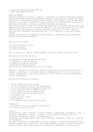 1 xícara de manteiga gelada (200 g)
1 gema ligeiramente batida

Modo de Preparo
Misture a farinha de trigo, o açúcar, o chocolate e a canela em pó numa vasilha
grande Acrescente a manteiga cortada em pedaços e misture com a ponta dos dedos
até obter a consistência de uma farofa grossa. Junte a gema e misture bem. Forme
uma bola com a massa, embrulhe em papel alumínio ou filme plástico e leve para
gelar por 30 minutos ou até que esteja firme para ser aberta.
Abra 1/3 da massa de cada vez, sobre uma superfície polvilhada com farinha, numa
espessura de 3 mm. Corte da forma que desejar, com cortadores próprios .Coloque
os biscoitos numa assadeira untada, deixando espaço de 1 cm entre cada um.
Asse em forno moderado, pré-aquecido, por 10 a 12 minutos ou até que estejam
firmes
Retire os biscoitos da assadeira, deixe esfriar e decore com glacê (opcional)
Guarde em recipiente fechado.


Biscoitos de cerveja

1/2 kg de farinha de trigo
250 g de manteiga
1/2 copo de cerveja

Faça os biscoitos como se fossem nhoques. Passe no açúcar cristal e asse.

Biscoitos de farinha de arroz

10 colheres de sopa de farinha de arroz
10 colheres de sopa de araruta
5 colheres de sopa de manteiga
7 colheres de sopa de açúcar
Leite para dar consistência de enrolar à massa

Misture a farinha de arroz com a araruta, faça uma cova no centro e aí deite o
açúcar, a manteiga e o leite aos poucos. Vá amassando até ficar em ponto de
enrolar e bem macia. Faça então os biscoitinhos e leve-os a assar em assadeira
untada com manteiga.

Biscoitos de gengibre da Rogelia


-   2/3 de xícara de chá de melado
-   1/2 xic de açúcar mascavo, bem comprimido
-   1/2 xic de manteiga em temperatura ambiente
-   1 1/2 colher de chá de fermento em pó
-   1 1/2 colher de chá de canela em pó
-   1/2 colher de chá de gengibre em pó
-   1 pitada de sal
1   pitada de cravo em pó
2   ovos grandes
3   1/2 xícara de chá de farinha de trigo

Cobertura:
1 1/2 xícara de chá de açúcar de confeiteiro
1/3 xícara de chá de leite

Preparo:
Na batedeira, junte o melado, o açúcar mascavo, a manteiga, o fermento, o sal, a
canela, o gengibre, o cravo, os ovos, e 1 1/2 xícara de farinha. Bata em
velocidade baixa ate misturar os ingredientes.
Passe para velocidade média e bata por 2 minutos, raspando o fundo da tigela de
vez em quando.
Desligue a batedeira, acrescente a farinha restante e misture bem primeiro com a
espátula depois com as mãos, até que fique homogênea. Forme uma bola. (Se quiser
pode envolvê-la num filme plástico e guardá-la na geladeira por dois dias).
 