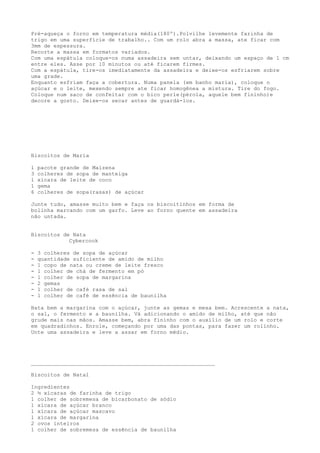 Pré-aqueça o forno em temperatura média(180º).Polvilhe levemente farinha de
trigo em uma superfície de trabalho.. Com um rolo abra a massa, ate ficar com
3mm de espessura.
Recorte a massa em formatos variados.
Com uma espátula coloque-os numa assadeira sem untar, deixando um espaço de 1 cm
entre eles. Asse por 10 minutos ou até ficarem firmes.
Com a espátula, tire-os imediatamente da assadeira e deixe-os esfriarem sobre
uma grade.
Enquanto esfriam faça a cobertura. Numa panela (em banho maria), coloque o
açúcar e o leite, mexendo sempre ate ficar homogênea a mistura. Tire do fogo.
Coloque num saco de confeitar com o bico perle(pérola, aquele bem fininho)e
decore a gosto. Deixe-os secar antes de guardá-los.




Biscoitos de Maria

1   pacote grande de Maizena
3   colheres de sopa de manteiga
1   xícara de leite de coco
1   gema
6   colheres de sopa(rasas) de açúcar

Junte tudo, amasse muito bem e faça os biscoitinhos em forma de
bolinha marcando com um garfo. Leve ao forno quente em assadeira
não untada.


Biscoitos de Nata
            Cybercook

-   3 colheres de sopa de açúcar
-   quantidade suficiente de amido de milho
-   1 copo de nata ou creme de leite fresco
-   1 colher de chá de fermento em pó
-   1 colher de sopa de margarina
-   2 gemas
-   1 colher de café rasa de sal
-   1 colher de café de essência de baunilha

Bata bem a margarina com o açúcar, junte as gemas e mexa bem. Acrescente a nata,
o sal, o fermento e a baunilha. Vá adicionando o amido de milho, até que não
grude mais nas mãos. Amasse bem, abra fininho com o auxílio de um rolo e corte
em quadradinhos. Enrole, começando por uma das pontas, para fazer um rolinho.
Unte uma assadeira e leve a assar em forno médio.




_________________________________________________________

Biscoitos de Natal

Ingredientes
2 ½ xícaras de farinha de trigo
1 colher de sobremesa de bicarbonato de sódio
1 xícara de açúcar branco
1 xícara de açúcar mascavo
1 xícara de margarina
2 ovos inteiros
1 colher de sobremesa de essência de baunilha
 