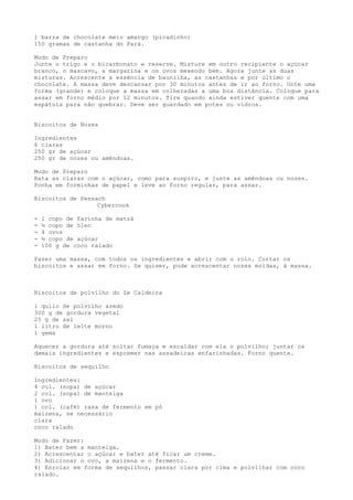 1 barra de chocolate meio amargo (picadinho)
150 gramas de castanha do Pará.

Modo de Preparo
Junte o trigo e o bicarbonato e reserve. Misture em outro recipiente o açúcar
branco, o mascavo, a margarina e os ovos mexendo bem. Agora junte as duas
misturas. Acrescente a essência de baunilha, as castanhas e por último o
chocolate. A massa deve descansar por 30 minutos antes de ir ao forno. Unte uma
forma (grande) e coloque a massa em colheradas a uma boa distância. Coloque para
assar em forno médio por 12 minutos. Tire quando ainda estiver quente com uma
espátula para não quebrar. Deve ser guardado em potes ou vidros.


Biscoitos de Nozes

Ingredientes
6 claras
250 gr de açúcar
250 gr de nozes ou amêndoas.

Modo de Preparo
Bata as claras com o açúcar, como para suspiro, e junte as amêndoas ou nozes.
Ponha em forminhas de papel e leve ao forno regular, para assar.

Biscoitos de Pessach
                  Cybercook

-   1 copo de farinha de matzá
-   ½ copo de óleo
-   4 ovos
-   ½ copo de açúcar
-   100 g de coco ralado

Fazer uma massa, com todos os ingredientes e abrir com o rolo. Cortar os
biscoitos e assar em forno. Se quiser, pode acrescentar nozes moídas, à massa.



Biscoitos de polvilho do Ze Caldeira

1 quilo de polvilho azedo
300 g de gordura vegetal
25 g de sal
1 litro de leite morno
1 gema

Aquecer a gordura até soltar fumaça e escaldar com ela o polvilho; juntar os
demais ingredientes e espremer nas assadeiras enfarinhadas. Forno quente.

Biscoitos de sequilho

Ingredientes:
4 col. (sopa) de açúcar
2 col. (sopa) de manteiga
1 ovo
1 col. (café) rasa de fermento em pó
maizena, se necessário
clara
coco ralado

Modo de Fazer:
1) Bater bem a manteiga.
2) Acrescentar o açúcar e bater até ficar um creme.
3) Adicionar o ovo, a maizena e o fermento.
4) Enrolar em forma de sequilhos, passar clara por cima e polvilhar com coco
ralado.
 
