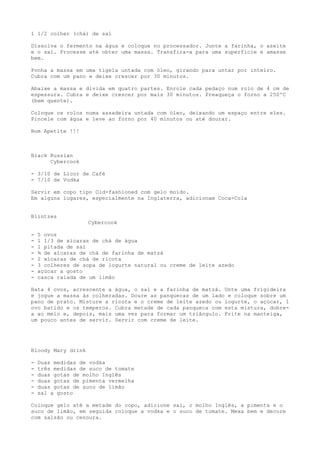 1 1/2 colher (chá) de sal

Dissolva o fermento na água e coloque no processador. Junte a farinha, o azeite
e o sal. Processe até obter uma massa. Transfira-a para uma superfície e amasse
bem.

Ponha a massa em uma tigela untada com óleo, girando para untar por inteiro.
Cubra com um pano e deixe crescer por 30 minutos.

Abaixe a massa e divida em quatro partes. Enrole cada pedaço num rolo de 4 cm de
espessura. Cubra e deixe crescer por mais 30 minutos. Preaqueça o forno a 250ºC
(bem quente).

Coloque os rolos numa assadeira untada com óleo, deixando um espaço entre eles.
Pincele com água e leve ao forno por 40 minutos ou até dourar.

Bom Apetite !!!



Black Russian
      Cybercook

- 3/10 de Licor de Café
- 7/10 de Vodka

Servir em copo tipo Old-fashioned com gelo moído.
Em alguns lugares, especialmente na Inglaterra, adicionam Coca-Cola


Blintzes
                    Cybercook

-   5 ovos
-   1 1/3 de xícaras de chá de água
-   1 pitada de sal
-   ¾ de xícaras de chá de farinha de matzá
-   2 xícaras de chá de ricota
-   3 colheres de sopa de iogurte natural ou creme de leite azedo
-   açúcar a gosto
-   casca ralada de um limão

Bata 4 ovos, acrescente a água, o sal e a farinha de matzá. Unte uma frigideira
e jogue a massa às colheradas. Doure as panquecas de um lado e coloque sobre um
pano de prato. Misture a ricota e o creme de leite azedo ou iogurte, o açúcar, 1
ovo batido e os temperos. Cubra metade de cada panqueca com esta mistura, dobre-
a ao meio e, depois, mais uma vez para formar um triângulo. Frite na manteiga,
um pouco antes de servir. Servir com creme de leite.




Bloody Mary drink

-   Duas medidas de vodka
-   três medidas de suco de tomate
-   duas gotas de molho Inglês
-   duas gotas de pimenta vermelha
-   duas gotas de suco de limão
-   sal a gosto

Coloque gelo até a metade do copo, adicione sal, o molho Inglês, a pimenta e o
suco de limão, em seguida coloque a vodka e o suco de tomate. Mexa bem e decore
com salsão ou cenoura.
 