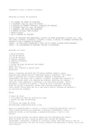 rendimento: mais ou menos 6 porções.



Bacalhau ao Forno da Florestal


*   750 GRAMAS DE LOMBO DE BACALHAU
*   2 COLHERES (das de sopa) DE PINGUE
*   3 CEBOLAS DE TAMANHO REGULAR, CORTADAS ÀS RODELAS
*   4 COLHERES (das de sopa) DE AZEITE
*   2 TOMATES, SEM PELES NEM SEMENTES
*   2 DENTES DE ALHO, BEM PICADOS
*   SALSA À GOSTO
*   SAL E PIMENTA AO PALADAR

DEPOIS DO BACALHAU BEM DEMOLHADO, COLOCA- SE NUMA ASSADEIRA E DEITA- SE - LHE
POR CIMA O PINGUE, A CEBOLA, O AZEITE, O ALHO, A SALSA, OS TOMATES CORTADOS EM
BOCADOS E SAL E PIMENTA AO PALADAR.
COBRE - SE COM OUTRA ASSADEIRA E LEVA -SE AO FORNO A ASSAR ASSIM ABAFADO.
SERVE - SE ACOMPANHADO DE BATATAS COZIDAS E ALOIRADAS.


Bacalhau ao forno

1 kg de bacalhau
1/2 kg de batata
1/2 kg de cenoura
2 cebolas grandes
2 tomates vermelhos
1 pimentão
1 colher de sopa de extrato de tomate
Leite de coco
Alho, sal, coentro e azeite doce
Azeitonas

Deixe o bacalhau de molho por 24 horas mudando sempre a água.
Escalde numa rápida fervura removendo peles e espinhas. Coe a água
onde o bacalhau foi cozido e reserve. Tempere o bacalhau em
lasquinhas, com alho, sal e coentro. À parte, coloque uma caçarola no
fogo com azeite doce e as cebolas em rodelas. Adicione os tomates
sem pele e sem sementes, o pimentão e as azeitonas picadas. Junte o
bacalhau, o extrato de tomate, o leite de coco e um pouco da água
onde foi cozido o bacalhau. Deixe tudo cozinhar bastante. Fica com
farto molho. Prove para ver se o sal está a gosto. Cozinhe as batatas e
as cenouras em rodelas.

Molho

2 copos de leite
1 1/2 colher de sopa de farinha de trigo
1 colher de sopa de manteiga
1 ovo
1/2 xícara de creme de leite
Noz-moscada, pimenta-do-reino e sal

Bata no liqüidificador o leite, o trigo e a manteiga derretida. Leve ao
fogo e mexa bastante até engrossar a mistura. Finalmente, junte o
creme de leite, a noz-moscada, a pimenta-do-reino, o sal e o ovo
batido.

Unte um pirex grande com azeite   depois de ter esfregado por dentro
dele um dente de alho. Deixa um   gosto bom. Arrume em camadas
alternadas o bacalhau, a batata   e a cenoura. Cubra tudo com molho e leve ao
forno para gratinar. Ao sair do   forno, enfeite com azeitonas e salsa. Sirva com
arroz branco.
 
