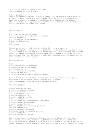 ½ xícara de chá de salsinha e cebolinha
    Sal e pimenta do reino a gosto

Modo de preparo
Tempere os camarões com sal, pimenta e limão. Faça um refogado com a margarina,
a cebola, o alho, e purê e o louro. Deixe ferver um pouco e acrescente os
camarões, o coentro, a salsa e a cebolinha, deixe ferver mais um pouco.
Adicione o leite de coco, deixando cozinhar em fogo brando. Junte a mandioca e
cozinhe até formar um creme consistente



Boca de lobo I

1 1/2 copo de farinha de trigo
1 colher de sopa de queijo parmesão ralado
150 g de margarina
1 1/2 colher de chá de fermento
3 dedos de leite(copo)
1 gema
Sal a gosto

Coloque em um pirex 1 1/2 copo de farinha de trigo e a manteiga.
Amasse. Em seguida, coloque o ovo, o parmesão, o sal, o fermento e, por último,
o leite. Torne a amassar até a massa ficar pegajosa. Unte forminhas com bastante
margarina. Passe a margarina nas mãos para pegar a massa e forrar as forminhas.
Asse em forno médio por 25 minutos e tire das forminhas depois de frio. Abra ao
meio e coloque o recheio a gosto.

Boca de lobo II

4    gemas
3    colheres de sopa de manteiga
2    canecas de farinha de trigo
1    1/2 caneca de leite
1    colher de sopa de fermento
1    colher de chá de sal
1    colher de sopa de queijo parmesão ralado

Misture todos os ingredientes, batendo bem as gemas, a manteiga e o queijo.
Acrescente o trigo depois. Formas untadas e polvilhadas.
Depois de assadas, corte um talho e recheie a gosto.

Boeuf bourguignon

1 kg de músculo em cubos
1 cebola em rodelas grossas
3 cenouras em rodelas
1 litro de vinho tinto
1 maço de cheiro-verde
1 colher (chá) de tomilho
1 folha de louro
1 colher (chá) de pimenta-do-reino em grãos
1 colher (sopa) de manteiga
1 colher (sopa) de óleo
200 g de toucinho defumado em quadrados
500 g de cebola miúda
3 dentes de alho espremidos
2 colheres (sopa) de farinha de trigo
1 colher (chá) de sal
500 g de cogumelos frescos

Junte em uma tigela a carne, a cebola, a cenoura, 1 xícara de vinho tinto, o
cheiro-verde, o tomilho, o louro e a pimenta-do-reino. Deixe marinar por 4
horas. Coloque em uma panela a manteiga e o óleo. Frite o toucinho e as cebolas
miúdas. Retire-os. Nessa mesma gordura, frite a carne e o alho. Quando estiverem
 