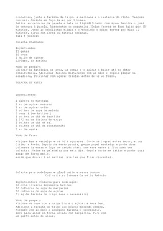 crocantes, junte a farinha de trigo, a marinada e o restante do vinho. Tempere
com sal. Cozinhe em fogo baixo por 3 horas.
Retire as cenouras da panela e bata no liqüidificador com água. Devolva o purê
de cenoura à panela. Acrescente os cogumelos. Deixe ferver em fogo baixo por 10
minutos. Junte as cebolinhas miúdas e o toucinho e deixe ferver por mais 10
minutos. Sirva com arroz ou batatas cozidas.
Para 5 pessoas

Bolacha Champanhe

Ingredientes
15 gemas
10 ovos
1 quilo de açúcar
1200grs. de farinha

Modo de preparo
Colocar na batedeira os ovos, as gemas e o açúcar e bater até se obter
consistência. Adicionar farinha misturando com as mãos e depois pingar na
assadeira. Polvilhar com açúcar cristal antes de ir ao forno.

BOLACHA DE AVEIA



Ingredientes

1   xícara de manteiga
1   xc de açúcar mascavo
1   xc de açúcar união
1   colher de sopa de melado
2   ovos ( bem batidos )
1   colher de chá de baunilha
1   1/2 xc de farinha de trigo
1   colher de chá de sal
1   colher de chá de bicarbonato
3   xc de aveia

Modo de Fazer

Misture bem a manteiga e os dois açucares. Junte os ingredientes secos, e por
último a Aveia. Depois da massa pronta, pegue papel manteiga e ponha duas
colheres da massa e faça um canudo chato com essa massa ( fica como uma
bolacha). Deixe na geladeira por meio dia, depois corte em fatias e ponha para
assar em forno médio,
assim que dourar é só retirar (ela tem que ficar crocante).




Bolacha para modelagem e glacê cetim e massa bombom
                  Culinarista: Isamara Carnelóz Amâncio

Ingredientes: (bolacha para modelagem)
02 ovos inteiros levemente batidos
02 colheres de sopa de margarina
02 colheres de sopa de açúcar
01 kg de farinha de trigo (use o necessário)

Modo de preparo
Misture os ovos com a margarina e o açúcar e mexa bem.
Adicione a farinha de trigo aos poucos mexendo sempre.
Misture com as mãos e adicione farinha o necessário.
Leve para assar em forma untada com margarina. Fure com
um garfo antes de assar.
 