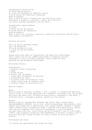 Ingredientes: (glacê cetim)
01 clara batida em neve
01 colher de sobremesa de essência a gosto
½ kg de açúcar de confeiteiro peneirado
Modo de preparo:
Bata a clara em neve e troque-a por uma vasilha de vidro.
Acrescente a essência e adicione o açúcar de confeiteiro
aos poucos mexendo suavemente, até dar ponto.

Ingredientes: (massa bombom)
01 clara
½ xícara de chá de glucose
01 kg de açúcar de confeiteiro
Modo de preparo:
Bata a clara com a glucose e adicione o açúcar de confeiteiro até dar ponto.
(use essência se preferir)


Bolachas de queijo

250 g de   queijo parmesão ralado
250 g de   margarina
250 g de   farinha de trigo
1 colher   de chá de fermento
2 gemas

Amasse muito bem todos os ingredientes. Em superfície enfarinhada,
abra a massa com um rolo também enfarinhado na espessura de meio
centímetro e corte no formato desejado. Leve a assar em forno
moderado em uma assadeira enfarinhada.

Bolachinha Bicolor

Ingredientes
3 colheres (sopa) de manteiga
2 gemas
1 pitada de sal
½ xícara (chá) de açúcar
1 colher(chá) de essência de baunilha
1 xícara(chá) de leite
2 ½ xícaras (chá) de farinha de trigo
1 colher (sopa rasa) de fermento em pó
3 colheres (sopa) de chocolate em pó

Modo de Preparo

Massa
Bata em creme a manteiga, as gemas, o sal, o açúcar e a essência de baunilha.
Junte o leite e a farinha peneirada com o fermento, misturando tudo com as mãos
até obter uma massa lisa. Divida-a em duas partes e acrescente a uma delas o
chocolate em pó , tornando a amassar. Reserve as duas massas.

Recheio
Misture todos os ingredientes formando uma farofa. Abra a massa clara
(aproximadamente 20x30cm) com um rolo, sobre um guardanapo enfarinhado e sobre
mármore polvilhado abra a massa escura com o mesmo formato. Espalhe o recheio
sobre a massa clara, alisando por igual e cobrindo com a massa escura. Enrole
tudo como um rocambole com o auxílio do guardanapo e leve à geladeira
por pelo menos uma hora. Corte fatias não muito grossas e leve ao forno médio
(180°C) numa assadeira untada por aproximadamente 10 minutos. A seguir vire os
biscoitos para que dourem em ambos os lados, levando ao forno por mais 5
minutos.

Bolachinhas Ana Paula

10 colheres de sopa(cheias) de farinha de trigo
 