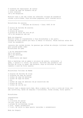 9 colheres de sopa(rasas) de açúcar
1 colher de sopa de fermento em pó
2 ovos inteiros
100 g de margarina

Misture tudo e com uma colher de cafezinho coloque em assadeira
untada e polvilhada. Faça bolinhas pequenas, pois crescem muito.
_________________________________________________________

Bolachinhas de araruta
                - Heliene de Oliveira - fone: 6440 34 84
.
2 xícara de farinha de araruta
1 ovo inteiro
½ xícara de açúcar
½ xícara de leite de coco em pó
100 g de margarina sem sal

Modo de preparar:
Misture todos os ingredientes e faça bolachinhas a seu gosto.
Coloque em forno quente por mais ou menos 15 minutos. Deixe esfriar antes de
tirar da assadeira.

(araruta não contém glutem. As pessoas que sofrem de alergia (ciliáca) causada
pelo glutem podem comer
Bolachinhas de goma

1 kg de goma(peneirada)
400 g de açúcar
200 g de manteiga
3 gemas
2 cocos(leite sem água)

Bata a manteiga com as gemas e um pouco de açúcar, acrescente a
goma, o açúcar e o leite, aos poucos. Polvilhe uma assadeira com
farinha de trigo ou goma, sem gordura. Faça as bolinhas do mesmo
tamanho e asse em forno quente.
_________________________________________________________

Bolachinhas Torcidas da Mamãe

5   xícaras de farinha de trigo
2   colheres de sopa de açúcar
1   colher de sopa de manteiga
1   colher de sopa de banha
1   ovo
1   colher de sopa de amoníaco em pó dissolvido em:
1   xícara de leite
1   colher de chá de sal

Misture tudo e amasse muito bem. Abra a massa com o rolo e corte em tiras com
uma carretilha, dando em seguida 2 torcidinhas. Forma untada, forno quente.


Bolachinhas

Ingredientes
2 ovos
1 ½ xícaras de açúcar
150 grs. pote de nata
1 pitada de noz-moscada ralada
2 colh. (sopa) salamoníaco
1 ½ xíc. de leite ou água quente (escaldar o salamoníaco)

Modo de Preparo
 