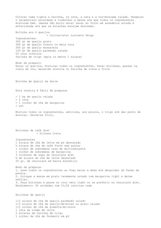 Colocar numa tigela a farinha, os ovos, a nata e a noz-moscada ralada. Despejar
o salamoníaco escaldado e trabalhar a massa até que todos os ingredientes
misturem bem. (massa não muito dura) Levar ao forno em assadeira untada e
enfarinhada até que as bolachas estejam douradas.

Bolinha aos 4 queijos
                   - Culinarista: Luzinete Veiga
Ingredientes:
300 gr de queijo prato
300 gr de queijo fresco ou meia cura
300 gr de queijo mussarela
150 gr de queijo parmesão ralado
03 ovos inteiros
farinha de trigo (mais ou menos 1 xícara)

Modo de preparo:
Ralar os queijos, misturar todos os ingredientes, fazer bolinhas, passar na
clara de ovo, macarrão aletria ou farinha de rosca e frite



Bolinha de Queijo da Dalva


Esta receita é fácil de preparar

-   1 kg de queijo ralado
-   2 ovos
-   1 colher de chá de margarina
-   sal

Misture todos os ingredientes, adicione, aos poucos, o trigo até dar ponto de
enrolar. Serve-se frito.




Bolinhas de café diet
             - Silvana Costa

Ingredientes
1 xícara de chá de leite em pó desnatado
½ xícara de chá de café forte sem açúcar
1 colher de sobremesa rasa de multiadoçante
1 colher de sobremesa de margarina
3 colheres de sopa de chocolate diet
¼ de xícara de chá de leite desnatado
25 gr. de chocolate em barra dietético

Modo de preparar
1. Leve todos os ingredientes ao fogo baixo e mexa até desgrudar do fundo da
panela.
2. Coloque a massa em prato levemente untado com margarina light e deixe
esfriar.
3. Faça bolinhas e passe no coco seco light ou se preferir no chocolate diet.
Rendimento: 30 unidades com 21,04 calorias cada


Bolinhas de queijo

1/2 xícara de chá de queijo parmesão ralado
1/2 xícara de chá de queijo-de-minas ou prato ralado
1/2 colher de chá de pimenta-do-reino
1 lata de creme de leite
2 xícaras de farinha de trigo
1 colher de chá de fermento em pó
 