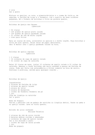 2 ovos
Sal a gosto

Misture os queijos, os ovos, a pimenta-do-reino e o creme de leite e, em
seguida, a farinha de trigo e o fermento. Com o auxílio de duas colheres
pequenas, dê o formato de bolinhas e frite em gordura quente.
_________________________________________________________

Bolinhas de Queijo dos Deuses
                        Cybercook

-   02 claras
-   120 gramas de queijo prato ralado
-   120 gramas de queijo parmesão ralado
-   01 colher de chá de molho inglês
-   óleo para fritar

Bata as claras em neve, acrescente os queijos e o molho inglês. Faça bolinhas e
frite em óleo quente. Deixe secar em papel absorvente.
Obs: É melhor usar o queijo parmesão ralado na hora.



Bolinhas de queijo rápidas
                  Cybercook

- 2 claras
- 12 colheres de sopa de queijo ralado
- 01 colher de sopa de salsinha

Bater 02 claras em neve, juntar 12 colheres de queijo ralado e 01 colher de
salsinha. Amassar e fazer bolinhas não muito grandes e passar em farinha de
rosca. Pode ser feita com antecedência e fritar somente na hora de servir.
Gostosas e práticas, servem para qualquer ocasião .




Bolinhas de Queijo

Ingredientes
2 xícaras de farinha de trigo
2 xícaras de queijo ralado
½ xícara de leite
½ xícara de margarina
1 colher de fermento fermento em pó
1 ovo
250g de lingüiça ou salsicha
Sal a gosto

Modo de Preparo
Faz-se o pãozinho com um pedaço de salsicha ou lingüiça dentro. Passe na gema e
no queijo ralado. Leve ao forno quente.


Bolinho de arroz recheado
                    Miriand Teixeira

2 xícaras de chá de arroz cozido
4 batatas médias cozidas e amassadas
2 colheres de sopa de queijo ralado
Sal e noz moscada a gosto
1 colher de sopa de salsa picada
1 ovo
Modo de preparo
 