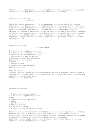 Misture toso os ingredientes e faça as bolinhas. Recheie se desejar com pedaços
de queijo. Passe por farinha de trigo e frite em óleo quente.



Bolinho de Bacalhau II
                  Cybercook

Corte em pedaços pequenos, 1/2 kg de bacalhau. Coloque de molho de véspera,
trocando a água. Tire a pele e as espinhas, desfie e reserve. Doure 2 cebolas e
2 dentes de alho picadinhos em 1/2 xícara de óleo. Junte 3 tomates maduros sem a
pele e as sementes, cortados e 1/2 xícara de salsa e cebolinha picadinhas.
Refogue, acrescente o bacalhau e 1/2 kg de batatas cozidas e espremidas. Cozinhe
por 15 minutos, mexendo sempre. Dissolva 3 colheres de amido de milho e 3 gemas
em 3 xícaras de leite. Despeje sobre o bacalhau e cozinhe em fogo fraco até
engrossar. Tempere com sal e pimenta. Faça bolinhos pequenos, passe na farinha
de trigo e frite.



Bolinho de Bacalhau
                              Luzinete Veiga

1 k de bacalhau cozido e triturado
1 ½ k de batatas cozidas e espremidas
1 xícara de chá de salsinha picada
3 dentes de alho bem picadinho
3 cebolas pequenas bem picadinhas
Pimenta do reino a gosto
6 gemas
3 claras em neve
3 colheres de sopa de azeite
Sal se necessário

Modo de preparo
Coloque todos os ingredientes em recipiente bem seco e misture tudo muito bem e
coloque as claras em neve. Faça os bolinhos com ajuda de uma colher ou molde nas
mãos. Frite em óleo bem quente.
Rendimento: 100 bolinhos




Bolinho de Mandioca


-   1 quilo de mandioca cozida
-   1 ou 2 ovos (depende do tamanho)
-   sal
-   pimenta do reino (se quiser)
-   salsa
-   queijo ralado
-   farinha de trigo
-   6 gotas de vinagre
-   1 colher de chá de fermento em pó

Passe a mandioca no espremedor de batatas e junte todos os ingredientes. Coloque
farinha de trigo, o suficiente para dar liga (a massa não deve ficar mole.
Enrole os bolinhos e frite em óleo quente. Algumas receitas, mandam que se passe
o bolinho na farinha de trigo para fritar, eu não uso, mas...
Obs. Pode juntar queijo minas ralado à massa, também. Fica ótimo. Se quiser,
recheie-o com um toletinho de muzzarela.
 