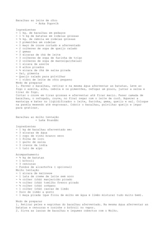 Bacalhau ao leite de côco
            - Anka Popovik

Ingredientes
- 1 kg. de bacalhau em pedaços
- 1 ½ kg de batatas em rodelas grossas
- ½ kg. de cebola em rodelas grossas
- 3 pimentões em rodelas
- 1 maço de couve cortado e aferventado
- 2 colheres de sopa de queijo ralado
- 2 gemas
- 3 xícaras de chá de leite
- 3 colheres de sopa de farinha de trigo
- 2 colheres de sopa de manteiga(cheias)
- 1 xícara de azeite
- 4 alhos picados
- ½ xícara de chá de salsa picada
- Sal, pimenta
- Queijo ralado para polvilhar
- 1 vidro de leite de côco pequeno
Modo de preparar
1. Ferver o bacalhau, retirar e na mesma água aferventar as batatas. Leve ao
fogo o azeite, alho, cebola e os pimentões, refogar um pouco, juntar a salsa e
tirar do fogo.
Cortar o couve em tiras grossas e aferventar até ficar macio. Fazer camada de
bacalhau, o refogado, couve, no final regar com o leite de cocô. Aquecer a
manteiga e bater no liqüidificador o leite, farinha, gema, queijo e sal. Coloque
na panela mexendo até engrossar. Cobrir o bacalhau, polvilhar queijo e legar
para gratinar.


Bacalhau ao molho tentação
            - Laka Brandão

Ingredientes
- 1 kg de bacalhau aferventado em:
- 3 xícaras de água
- 1 copo de vinho branco seco
- 1 folha de loro
- 1 galho de salsa
- 3 cravos da índia
- 1 talo de aipo

Acompanhamento
- ½ kg de batatas
- 1 brócoli
- 3 cenouras
- Fundos de alcachofra ( opcional)
Molho tentação
- 1 xícara de maionese
- 1 lata de creme de leite sem soro
- ½ colher (chá) manjericão picado
- ½ colher (chá) tomilho fresco picado
- ½ colher (chá) orégano
- 1 colher (chá) cascas de limão
- Suco de limão a gosto
- 1 maça picada (que ficou de molho em água e limão misturar tudo muito bem).

Modo de preparar
1. Retirar peles e espinhas do bacalhau aferventado. Na mesma água aferventar as
batatas e cenouras e cozinhe o brócoli no vapor.
2. Sirva as lascas de bacalhau e legumes cobertos com o Molho.
 