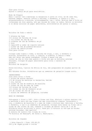 Óleo para fritar
Açúcar e canela em pó para envolvê-los.

Modo de Preparo
Bata o açúcar com a manteiga ou margarina e junte os ovos, um de cada vez,
batendo sempre. Peneire juntos a farinha, o fermento, a canela e o sal,
acrescentando-os a mistura, alternadamente, com o leite. Misture bem e frite as
colheradas em óleo quente, até que dourem de todos os lados. Retire os bolinhos
e os deixe escorrer em papel absorvente, envolvendo-os em açúcar e canela.




Bolinhos de fubá e cebola

3 xícaras de fubá
1/2 xícara de farinha de trigo
1 1/2 colher de chá de sal
4 colheres de chá de fermento em pó
2 ovos
2 copos(200 g cada) de iogurte natural
1 colher de chá de pimenta-do-reino
1 xícara de cebola picada
Óleo para fritar

Coloque numa tigela o fubá, a farinha de trigo, o sal, o fermento e
misture. Acrescente os ovos, o iogurte, a pimenta, a cebola e mexa
bem até obter uma massa homogênea. Pingue a massa com uma
colher de chá no óleo bem quente e frite até que os bolinhos estejam
dourados. Coloque em papel absorvente para tirar o excesso de
gordura.
Bolinhos de Gergelim

Estes bolinhos, típicos da África do Sul, são preparados em algumas partes do
sul
dos Estados Unidos. Acredita-se que as sementes de gergelim tragam sorte.

INGREDIENTES
óleo para untar a forma
1 xícara de açúcar mascavo
1/4 de xícara de manteiga ou margarina, batida
1 ovo, batido
½ colher de chá de essência de baunilha
1 colher de chá de sumo de limão
1/2 xícara de farinha de trigo
1/2 colher de chá de fermento em pó
1/4 de colher de chá de sal
1 xícara de sementes de gergelim, torradas

MODO DE PREPARAR

Pré-aqueça o forno a 160º. Unte a forma com óleo. Misture o açúcar mascavo com
a manteiga e bata até que fique com uma consistência cremosa. Acrescente o
ovo, a essência de baunilha e o sumo de limão e misture bem. Adicione a farinha,
o fermento, o sal e as sementes de gergelim. Coloque esta massa na forma com a
ajuda de uma colher de chá, tomando o cuidado de manter cerca de 5 cm de
distância entre um bolinho e outro. Asse por 15 minutos ou até que as bordas
estejam douradas. Bom apetite!
A receita de janeiro foi tirada do livro
"A História de Kwanzaa", de Donna L. Washington.


Bolinhos de legumes

 - Anka Popovik - fone: 290.88.26
200 g de vagem picada e cozida
 