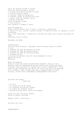 200 g de cenoura picada e cozida
200 g de chuchu picado e cozido
2 xícaras de brócolos picado e cozido
½ lata de creme de leite
2 colheres (sopa) de margarina
2 colheres (sopa) de farinha de trigo
1 colher (chá) de fermento em pó
1 cebola picadinha
100 g de queijo ralado
3 ovos inteiros
sal, pimenta e orégano a gosto

modo de preparar:
fazer o molho branco com: o leite, a farinha, a margarina,
a cebola e o sal. juntar o queijo ralado, o creme de leite, os legumes, os ovos
e misturar
bem. untar forminhas c/ margarina e farinha de rosca, por um pouco da massa em
cada
forminha e por p/ assar.

BOLINHOS DE PEIXE


Ingredientes:
500 g de filé de peixe ( qualquer carne de peixe branca e firme)
3 ovos
2 colheres de sopa de farinha de trigo
2 colheres de sopa de cebola picada
1 colheres de sopa de salsinha picada
2 colheres de sal
2 xícaras de batatas cruas em tiras pequenas e finas
Azeite de oliva
Manteiga

Modo de preparar:
Pique os filés de peixe em pedacinhos pequenos. Bata os ovos.
Misture todos os ingredientes em uma vasilha até formar uma pasta
uniforme. Faça bolinhos de tamanho mais ou meno semelhante e frite
cada um numa frigideira com azeite de oliva e um pouco de manteiga
por 4 minutos. Tome cuidado para não se desmancharem ao serem
virados. Um bom molho complementa adequadamente esse prato.




Bolinhos de Vinagre
                  Cybercook

-   03 ovos
-   01 xícara de chá de açúcar
-   03 colheres de sopa de vinagre
-   01 colher de fermento em pó
-   Farinha até dar ponto (ponto de nhoque).

Fritar em óleo não muito quente.
Passe no açúcar refinado.

Rápido, fácil e delicioso.


Bolinhos de truta



INGREDIENTES:
 