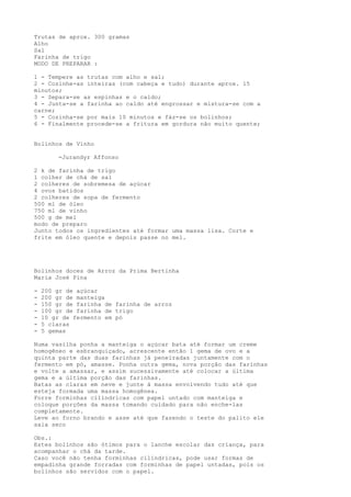 Trutas de aprox. 300 gramas
Alho
Sal
Farinha de trigo
MODO DE PREPARAR :

1 - Tempere as trutas com alho e sal;
2 - Cozinhe-as inteiras (com cabeça e tudo) durante aprox. 15
minutos;
3 - Separa-se as espinhas e o caldo;
4 - Junta-se a farinha ao caldo até engrossar e mistura-se com a
carne;
5 - Cozinha-se por mais 10 minutos e fáz-se os bolinhos;
6 - Finalmente procede-se a fritura em gordura não muito quente;


Bolinhos de Vinho

        -Jurandyr Affonso

2 k de farinha de trigo
1 colher de chá de sal
2 colheres de sobremesa de açúcar
4 ovos batidos
2 colheres de sopa de fermento
500 ml de óleo
750 ml de vinho
500 g de mel
modo de preparo
Junto todos os ingredientes até formar uma massa lisa. Corte e
frite em óleo quente e depois passe no mel.




Bolinhos doces de Arroz da Prima Bertinha
Maria José Pina

-   200 gr de açúcar
-   200 gr de manteiga
-   150 gr de farinha de farinha de arroz
-   100 gr de farinha de trigo
-   10 gr de fermento em pó
-   5 claras
-   5 gemas

Numa vasilha ponha a manteiga o açúcar bata até formar um creme
homogêneo e esbranquiçado, acrescente então 1 gema de ovo e a
quinta parte das duas farinhas já peneiradas juntamente com o
fermento em pó, amasse. Ponha outra gema, nova porção das farinhas
e volte a amassar, e assim sucessivamente até colocar a última
gema e a última porção das farinhas.
Batas as claras em neve e junte à massa envolvendo tudo até que
esteja formada uma massa homogênea.
Forre forminhas cilíndricas com papel untado com manteiga e
coloque porções da massa tomando cuidado para não enche-las
completamente.
Leve ao forno brando e asse até que fazendo o teste do palito ele
saia seco

Obs.:
Estes bolinhos são ótimos para o lanche escolar das criança, para
acompanhar o chá da tarde.
Caso você não tenha forminhas cilíndricas, pode usar formas de
empadinha grande forradas com forminhas de papel untadas, pois os
bolinhos são servidos com o papel.
 