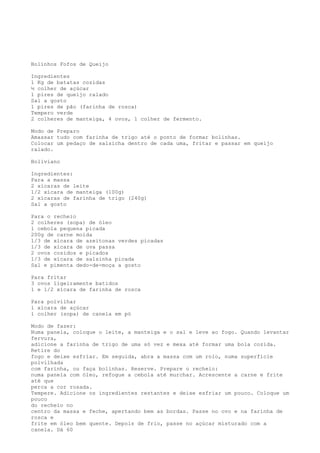 Bolinhos Fofos de Queijo

Ingredientes
1 Kg de batatas cozidas
½ colher de açúcar
1 pires de queijo ralado
Sal a gosto
1 pires de pão (farinha de rosca)
Tempero verde
2 colheres de manteiga, 4 ovos, 1 colher de fermento.

Modo de Preparo
Amassar tudo com farinha de trigo até o ponto de formar bolinhas.
Colocar um pedaço de salsicha dentro de cada uma, fritar e passar em queijo
ralado.

Boliviano

Ingredientes:
Para a massa
2 xícaras de leite
1/2 xícara de manteiga (100g)
2 xícaras de farinha de trigo (240g)
Sal a gosto

Para o recheio
2 colheres (sopa) de óleo
1 cebola pequena picada
200g de carne moída
1/3 de xícara de azeitonas verdes picadas
1/3 de xícara de uva passa
2 ovos cozidos e picados
1/3 de xícara de salsinha picada
Sal e pimenta dedo-de-moça a gosto

Para fritar
3 ovos ligeiramente batidos
1 e 1/2 xícara de farinha de rosca

Para polvilhar
1 xícara de açúcar
1 colher (sopa) de canela em pó

Modo de fazer:
Numa panela, coloque o leite, a manteiga e o sal e leve ao fogo. Quando levantar
fervura,
adicione a farinha de trigo de uma só vez e mexa até formar uma bola cozida.
Retire do
fogo e deixe esfriar. Em seguida, abra a massa com um rolo, numa superfície
polvilhada
com farinha, ou faça bolinhas. Reserve. Prepare o recheio:
numa panela com óleo, refogue a cebola até murchar. Acrescente a carne e frite
até que
perca a cor rosada.
Tempere. Adicione os ingredientes restantes e deixe esfriar um pouco. Coloque um
pouco
do recheio no
centro da massa e feche, apertando bem as bordas. Passe no ovo e na farinha de
rosca e
frite em óleo bem quente. Depois de frio, passe no açúcar misturado com a
canela. Dá 60
 