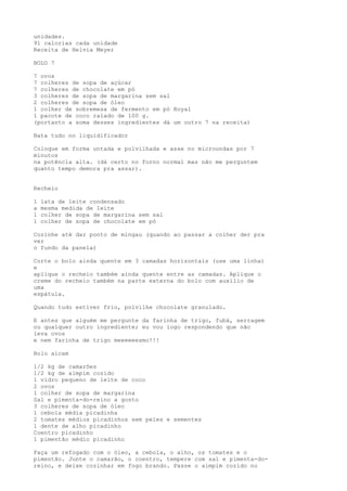 unidades.
91 calorias cada unidade
Receita de Helvia Meyer

BOLO 7

7 ovos
7 colheres de sopa de açúcar
7 colheres de chocolate em pó
3 colheres de sopa de margarina sem sal
2 colheres de sopa de óleo
1 colher de sobremesa de fermento em pó Royal
1 pacote de coco ralado de 100 g.
(portanto a soma desses ingredientes dá um outro 7 na receita)

Bata tudo no liquidificador

Coloque em forma untada e polvilhada e asse no microondas por 7
minutos
na potência alta. (dá certo no forno normal mas não me perguntem
quanto tempo demora pra assar).


Recheio

1   lata de leite condensado
a   mesma medida de leite
1   colher de sopa de margarina sem sal
1   colher de sopa de chocolate em pó

Cozinhe até dar ponto de mingau (quando ao passar a colher der pra
ver
o fundo da panela)

Corte o bolo ainda quente em 3 camadas horizontais (use uma linha)
e
aplique o recheio também ainda quente entre as camadas. Aplique o
creme do recheio também na parte externa do bolo com auxílio de
uma
espátula.

Quando tudo estiver frio, polvilhe chocolate granulado.

E antes que alguém me pergunte da farinha de trigo, fubá, serragem
ou qualquer outro ingrediente; eu vou logo respondendo que não
leva ovos
e nem farinha de trigo meeeeeesmo!!!

Bolo aicam

1/2 kg de camarões
1/2 kg de aimpim cozido
1 vidro pequeno de leite de coco
2 ovos
1 colher de sopa de margarina
Sal e pimenta-do-reino a gosto
3 colheres de sopa de óleo
1 cebola média picadinha
2 tomates médios picadinhos sem peles e sementes
1 dente de alho picadinho
Coentro picadinho
1 pimentão médio picadinho

Faça um refogado com o óleo, a cebola, o alho, os tomates e o
pimentão. Junte o camarão, o coentro, tempere com sal e pimenta-do-
reino, e deixe cozinhar em fogo brando. Passe o aimpim cozido no
 