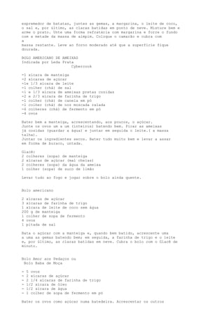 espremedor de batatas, juntes as gemas, a margarina, o leite de coco,
o sal e, por último, as claras batidas em ponto de neve. Misture bem e
arme o prato. Unte uma forma refratária com margarina e forre o fundo
com a metade da massa de aimpim. Coloque o camarão e cubra com
a
massa restante. Leve ao forno moderado até que a superfície fique
dourada.

BOLO AMERICANO DE AMEIXAS
Indicada por Leda Prata
                      Cybercook

-1 xícara de manteiga
-2 xícaras de açúcar
-1e 1/3 xícara de leite
-1 colher (chá) de sal
-1 e 1/3 xícara de ameixas pretas cozidas
-2 e 2/3 xícara de farinha de trigo
-1 colher (chá) de canela em pó
-1 colher (chá) de noz moscada ralada
-6 colheres (chá) de fermento em pó
-4 ovos

Bater bem a manteiga, acrescentando, aos poucos, o açúcar.
Junte os ovos um a um (inteiros) batendo bem. Picar as ameixas
já cozidas (guardar a água) e juntar em seguida o leite.( a massa
talha).
Juntar os ingredientes secos. Bater tudo muito bem e levar a assar
em forma de buraco, untada.

Glacê:
2 colheres (sopa) de manteiga
2 xícaras de açúcar (mal cheias)
2 colheres (sopa) da água da ameixa
1 colher (sopa) de suco de limão

Levar tudo ao fogo e jogar sobre o bolo ainda quente.


Bolo americano

2 xícaras de açúcar
3 xícaras de farinha de trigo
1 xícara de leite de coco sem água
200 g de manteiga
1 colher de sopa de fermento
4 ovos
1 pitada de sal

Bata o açúcar com a manteiga e, quando bem batido, acrescente uma
a uma as gemas batendo bem; em seguida, a farinha de trigo e o leite
e, por último, as claras batidas em neve. Cubra o bolo com o Glacê de
minuto.


Bolo Amor aos Pedaços ou
 Bolo Baba de Moça

-   5 ovos
-   2 xícaras de açúcar
-   2 1/4 xícaras de farinha de trigo
-   1/2 xícara de óleo
-   1/2 xícara de água
-   1 colher de sopa de fermento em pó

Bater os ovos como açúcar numa batedeira. Acrescentar os outros
 