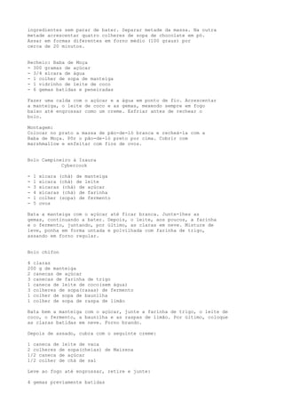 ingredientes sem parar de bater. Separar metade da massa. Na outra
metade acrescentar quatro colheres de sopa de chocolate em pó.
Assar em formas diferentes em forno médio (100 graus) por
cerca de 20 minutos.


Recheio: Baba de Moça
- 300 gramas de açúcar
- 3/4 xícara de água
- 1 colher de sopa de manteiga
- 1 vidrinho de leite de coco
- 6 gemas batidas e peneiradas

Fazer uma calda com o açúcar e a água em ponto de fio. Acrescentar
a manteiga, o leite de coco e as gemas, mexendo sempre em fogo
baixo até engrossar como um creme. Esfriar antes de rechear o
bolo.

Montagem:
Colocar no prato a massa de pão-de-ló branca e recheá-la com a
Baba de Moça. Pôr o pão-de-ló preto por cima. Cobrir com
marshmallow e enfeitar com fios de ovos.


Bolo Campineiro à Izaura
            Cybercook

-   1   xícara (chá) de manteiga
-   1   xícara (chá) de leite
-   3   xícaras (chá) de açúcar
-   4   xícaras (chá) de farinha
-   1   colher (sopa) de fermento
-   5   ovos

Bata a manteiga com o açúcar até ficar branca. Junte-lhes as
gemas, continuando a bater. Depois, o leite, aos poucos, a farinha
e o fermento, juntando, por último, as claras em neve. Misture de
leve, ponha em forma untada e polvilhada com farinha de trigo,
assando em forno regular.


Bolo chifon

4 claras
200 g de manteiga
2 canecas de açúcar
3 canecas de farinha de trigo
1 caneca de leite de coco(sem água)
3 colheres de sopa(rasas) de fermento
1 colher de sopa de baunilha
1 colher de sopa de raspa de limão

Bata bem a manteiga com o açúcar, junte a farinha de trigo, o leite de
coco, o fermento, a baunilha e as raspas de limão. Por último, coloque
as claras batidas em neve. Forno brando.

Depois de assado, cubra com o seguinte creme:

1 caneca de leite de vaca
2 colheres de sopa(cheias) de Maizena
1/2 caneca de açúcar
1/2 colher de chá de sal

Leve ao fogo até engrossar, retire e junte:

4 gemas previamente batidas
 