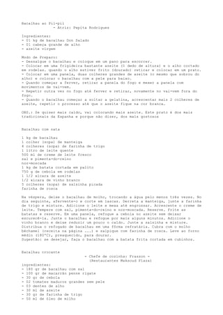 Bacalhau ao Pil-pil
              - Atriz: Pepita Rodrigues

Ingredientes:
- 01 kg de bacalhau Don Salado
- 01 cabeça grande de alho
- azeite virgem

Modo de Preparo:
- Dessalgue o bacalhau e coloque em um pano para escorrer.
- Colocar em uma frigideira bastante azeite (1 dedo de altura) e o alho cortado
em rodelas. quando o alho estiver frito (dourado) retirar e colocar em um prato.
- Colocar em uma panela, duas colheres grandes de azeite (o mesmo que sobrou do
alho) e colocar o bacalhau com a pele para baixo.
- Quando começar a ferver, retirar a panela do fogo e mexer a panela com
movimentos de vai-vem.
- Repetir outra vez no fogo até ferver e retirar, novamente no vai-vem fora do
fogo.
- Quando o bacalhau começar a soltar a gelatina, acrescentar mais 2 colheres de
azeite, repetir o processo até que o azeite fique na cor branca.

OBS.: Se quiser mais caldo, vai colocando mais azeite. Este prato é dos mais
tradicionais da Espanha e porque não dizer, dos mais gostosos


Bacalhau com nata

1 kg de bacalhau
1 colher (sopa) de manteiga
4 colheres (sopa) de farinha de trigo
1 litro de leite quente
500 ml de creme de leite fresco
sal e pimenta-do-reino
noz-moscada
1 kg de batata cortada em palito
750 g de cebola em rodelas
1 1/2 xícara de azeite
1/2 xícara de vinho branco
5 colheres (sopa) de salsinha picada
farinha de rosca

Na véspera, deixe o bacalhau de molho, trocando a água pelo menos três vezes. No
dia seguinte, afervente-o e corte em lascas. Derreta a manteiga, junte a farinha
de trigo e misture. Adicione o leite e mexa até engrossar. Acrescente o creme de
leite. Tempere com sal, pimenta-do-reino e noz-moscada. Reserve. Frite as
batatas e reserve. Em uma panela, refogue a cebola no azeite sem deixar
escurecê-la. Junte o bacalhau e refogue por mais alguns minutos. Adicione o
vinho branco e deixe reduzir um pouco o caldo. Junte a salsinha e misture.
Distribua o refogado de bacalhau em uma fôrma refratária. Cubra com o molho
béchamel (receita na página ...) e salpique com farinha de rosca. Leve ao forno
médio (180ºC), preaquecido, para dourar.
Sugestão: se desejar, faça o bacalhau com a batata frita cortada em cubinhos.


Bacalhau crocante
                            - Chefe de cozinha: Frasson -
                              (Restaurantes Maksoud Plaza)
ingredientes:
- 180 gr de bacalhau com sal
- 100 gr de macarrão penne rigate
- 30 gr de cebola
- 02 tomates maduros grandes sem pele
- 03 dentes de alho
- 30 ml de azeite
- 30 gr de farinha de trigo
- 50 ml de óleo de milho
 