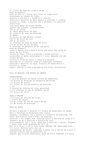 01 colher de sopa de corante verde
modo de preparo:
bata os ovos e o açúcar até ficar um creme fofo.
acrescente as raspas de limão.
peneire a farinha e o fermento e reserve.
dissolva a gelatina na água quente e adicione o corante.
alterne no creme, a farinha com o fermento e a gelatina
dissolvida.
leve para assar em forma untada.
recheio da seleção: (ingredientes)
500 gr de açúcar
02 copos americanos de água
02 colheres de sopa de manteiga
16 gemas
01 xícara de chá de coco ralado
200 ml de leite de coco
200 ml de leite
03 colheres de sopa de amido de milho
1/4 de xícara de chá de água
01 envelope de gelatina em pó sem sabor
modo de preparo:
junte o açúcar com a água e ferva até obter uma calda em
ponto de fio fraco.
retire do fogo, junte a manteiga e deixe esfriar.
acrescente as gemas peneiradas e o coco, mexendo com uma
colher de pau.
misture o leite de coco, o leite e a maisena.
adicione na 1ª mistura, mexa até engrossar levemente.
polvilhe a gelatina na água, dissolva em banho-maria e
misture no creme.
espere esfriar e leve à geladeira até ficar consistente.


BOLO DE ABACAXI COM FAROFA DE CANELA

INGREDIENTES:
l lata de abacaxi em calda cortado em pedacinhos
l/2 xícara de manteiga ou margarina derretida
l/2 xícara de açúcar
l/2 colher de chá de essência de baunilha
l ovo
2 xícaras de farinha de trigo peneirada
2 1/2 colheres de chá de fermento em pà
1/2 xícara de leite

PARA A FAROFA
1/2 xícara de farinha de trigo
l xícara de açúcar
1/4 de colher de chá de canela em pà
l/4 de xícara de manteiga

MODO DE FAZER

Escorra o abacaxi e reserve l/2 xícara de pedacinhos do mesmo.
Bata a manteiga ou margarina numa tigela
pequena, juntamente com o açúcar e a essência de baunilha, até
obter uma mistura lisa e fofo. Em seguida,
adicione o ovo e bata bem. Peneire juntos a farinha de trigo e o
fermento em pà e adicione à mistura de ovos
alternadamente com o leite. Mexa bem e adicione o abcaxi. Despeje
a massa numa forma quadrada de 22,5 cm
por 22,5 cm por 5 cm ou numa forma redonda com capacidade para l
l/2 litro. Misture muito bem os
ingredientes da farofa. Salpique a massa com a farofa de canela e
maneiga enfeite com os pedacinhos de
abacaxi que ficaram reservados. Asse em forno moderado l70 graus
 